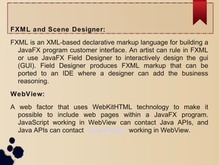 FXML and Scene Designer:
FXML is an XML-based declarative markup language for building a
JavaFX program customer interface. An artist can rule in FXML
or use JavaFX Field Designer to interactively design the gui
(GUI). Field Designer produces FXML markup that can be
ported to an IDE where a designer can add the business
reasoning.
WebView:
A web factor that uses WebKitHTML technology to make it
possible to include web pages within a JavaFX program.
JavaScript working in WebView can contact Java APIs, and
Java APIs can contact JavaScript working in WebView.
 