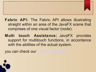 Fabric API: The Fabric API allows illustrating
straight within an area of the JavaFX scene that
comprises of one visual factor (node).
Multi touch Assistance: JavaFX provides
support for multitouch functions, in accordance
with the abilities of the actual system.
you can check our JAVA REVIEWS
 