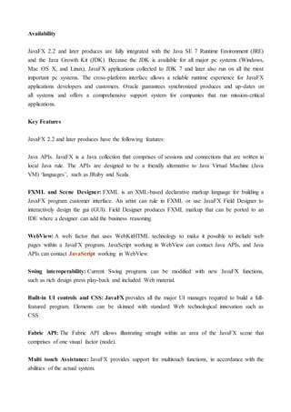 Availability
JavaFX 2.2 and later produces are fully integrated with the Java SE 7 Runtime Environment (JRE)
and the Java Growth Kit (JDK). Because the JDK is available for all major pc systems (Windows,
Mac OS X, and Linux), JavaFX applications collected to JDK 7 and later also run on all the most
important pc systems. The cross-platform interface allows a reliable runtime experience for JavaFX
applications developers and customers. Oracle guarantees synchronized produces and up-dates on
all systems and offers a comprehensive support system for companies that run mission-critical
applications.
Key Features
JavaFX 2.2 and later produces have the following features:
Java APIs. JavaFX is a Java collection that comprises of sessions and connections that are written in
local Java rule. The APIs are designed to be a friendly alternative to Java Virtual Machine (Java
VM) ‘languages’, such as JRuby and Scala.
FXML and Scene Designer: FXML is an XML-based declarative markup language for building a
JavaFX program customer interface. An artist can rule in FXML or use JavaFX Field Designer to
interactively design the gui (GUI). Field Designer produces FXML markup that can be ported to an
IDE where a designer can add the business reasoning.
WebView: A web factor that uses WebKitHTML technology to make it possible to include web
pages within a JavaFX program. JavaScript working in WebView can contact Java APIs, and Java
APIs can contact JavaScript working in WebView.
Swing interoperability: Current Swing programs can be modified with new JavaFX functions,
such as rich design press play-back and included Web material.
Built-in UI controls and CSS: JavaFX provides all the major UI manages required to build a full-
featured program. Elements can be skinned with standard Web technological innovation such as
CSS
Fabric API: The Fabric API allows illustrating straight within an area of the JavaFX scene that
comprises of one visual factor (node).
Multi touch Assistance: JavaFX provides support for multitouch functions, in accordance with the
abilities of the actual system.
 