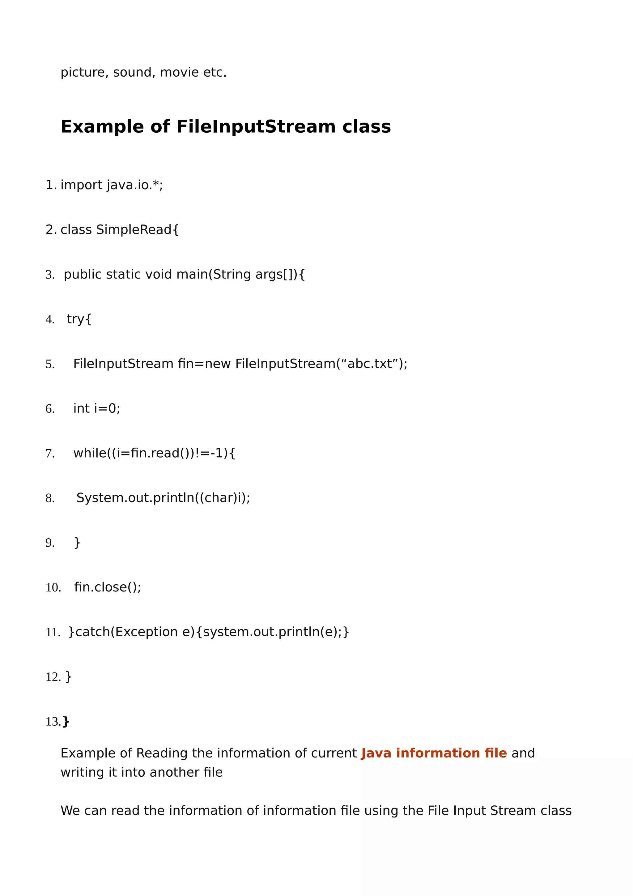 picture, sound, movie etc.
Example of FileInputStream class
1. import java.io.*;
2. class SimpleRead{
3. public static void main(String args[]){
4. try{
5. FileInputStream fin=new FileInputStream(“abc.txt”);
6. int i=0;
7. while((i=fin.read())!=-1){
8. System.out.println((char)i);
9. }
10. fin.close();
11. }catch(Exception e){system.out.println(e);}
12. }
13.}
Example of Reading the information of current Java information file and
writing it into another file
We can read the information of information file using the File Input Stream class
 