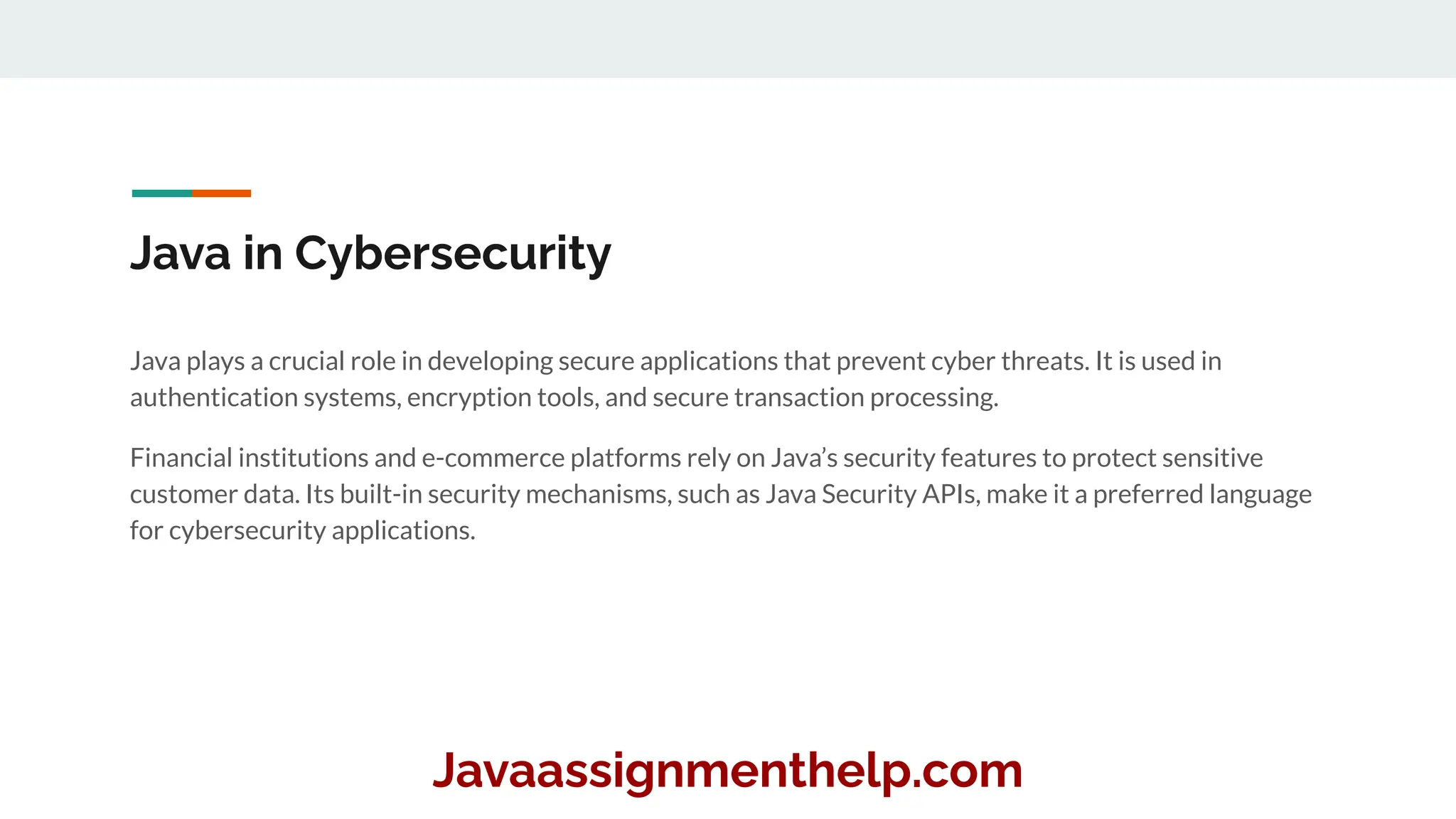 Java in Cybersecurity
Java plays a crucial role in developing secure applications that prevent cyber threats. It is used in
authentication systems, encryption tools, and secure transaction processing.
Financial institutions and e-commerce platforms rely on Java’s security features to protect sensitive
customer data. Its built-in security mechanisms, such as Java Security APIs, make it a preferred language
for cybersecurity applications.
Javaassignmenthelp.com
 