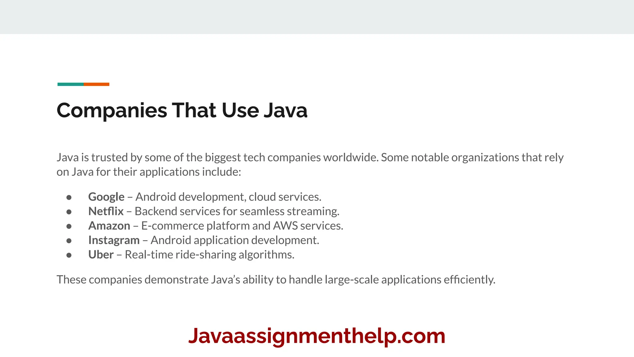 Companies That Use Java
Java is trusted by some of the biggest tech companies worldwide. Some notable organizations that rely
on Java for their applications include:
● Google – Android development, cloud services.
● Netﬂix – Backend services for seamless streaming.
● Amazon – E-commerce platform and AWS services.
● Instagram – Android application development.
● Uber – Real-time ride-sharing algorithms.
These companies demonstrate Java’s ability to handle large-scale applications efﬁciently.
Javaassignmenthelp.com
 