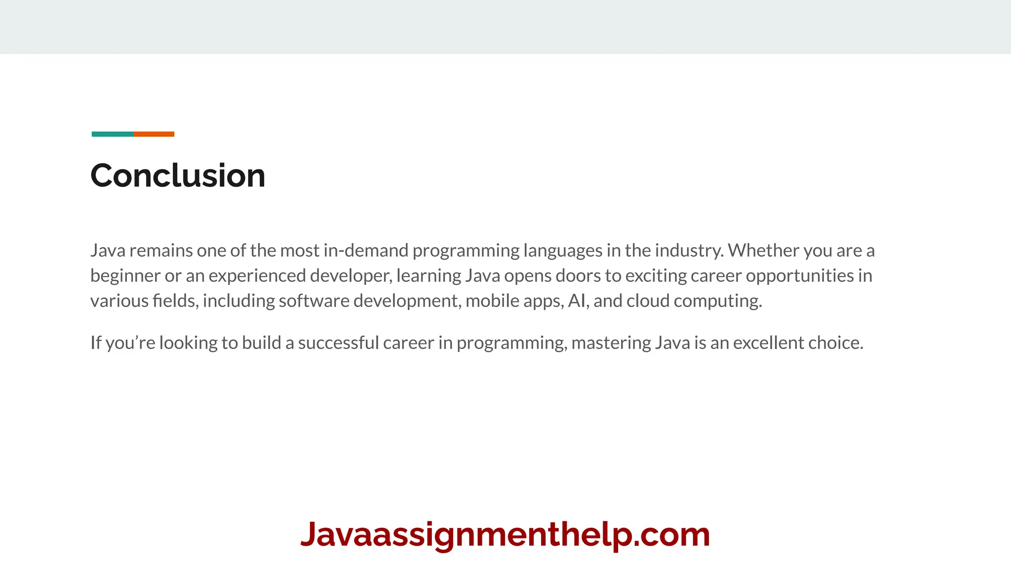 Conclusion
Java remains one of the most in-demand programming languages in the industry. Whether you are a
beginner or an experienced developer, learning Java opens doors to exciting career opportunities in
various ﬁelds, including software development, mobile apps, AI, and cloud computing.
If you’re looking to build a successful career in programming, mastering Java is an excellent choice.
Javaassignmenthelp.com
 