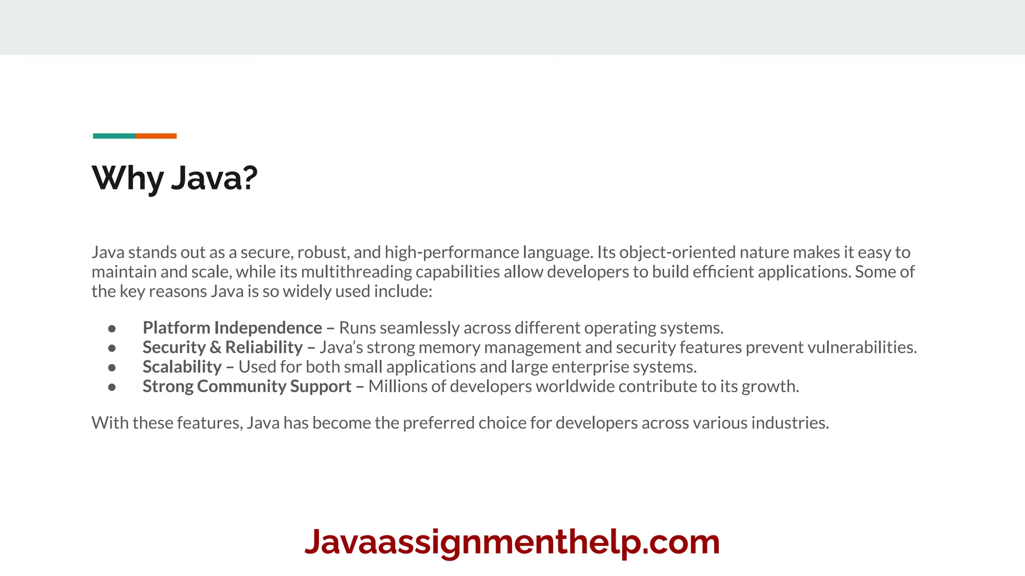 Why Java?
Java stands out as a secure, robust, and high-performance language. Its object-oriented nature makes it easy to
maintain and scale, while its multithreading capabilities allow developers to build efﬁcient applications. Some of
the key reasons Java is so widely used include:
● Platform Independence – Runs seamlessly across different operating systems.
● Security & Reliability – Java’s strong memory management and security features prevent vulnerabilities.
● Scalability – Used for both small applications and large enterprise systems.
● Strong Community Support – Millions of developers worldwide contribute to its growth.
With these features, Java has become the preferred choice for developers across various industries.
Javaassignmenthelp.com
 