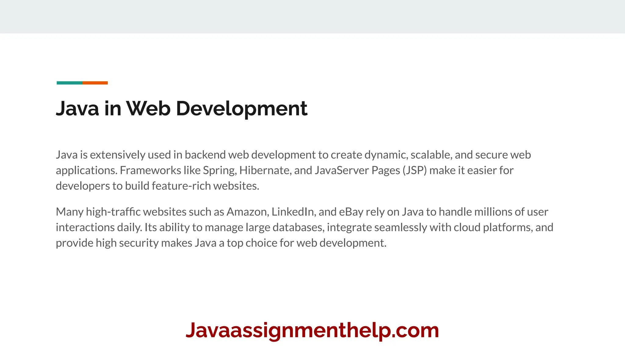 Java in Web Development
Java is extensively used in backend web development to create dynamic, scalable, and secure web
applications. Frameworks like Spring, Hibernate, and JavaServer Pages (JSP) make it easier for
developers to build feature-rich websites.
Many high-trafﬁc websites such as Amazon, LinkedIn, and eBay rely on Java to handle millions of user
interactions daily. Its ability to manage large databases, integrate seamlessly with cloud platforms, and
provide high security makes Java a top choice for web development.
Javaassignmenthelp.com
 