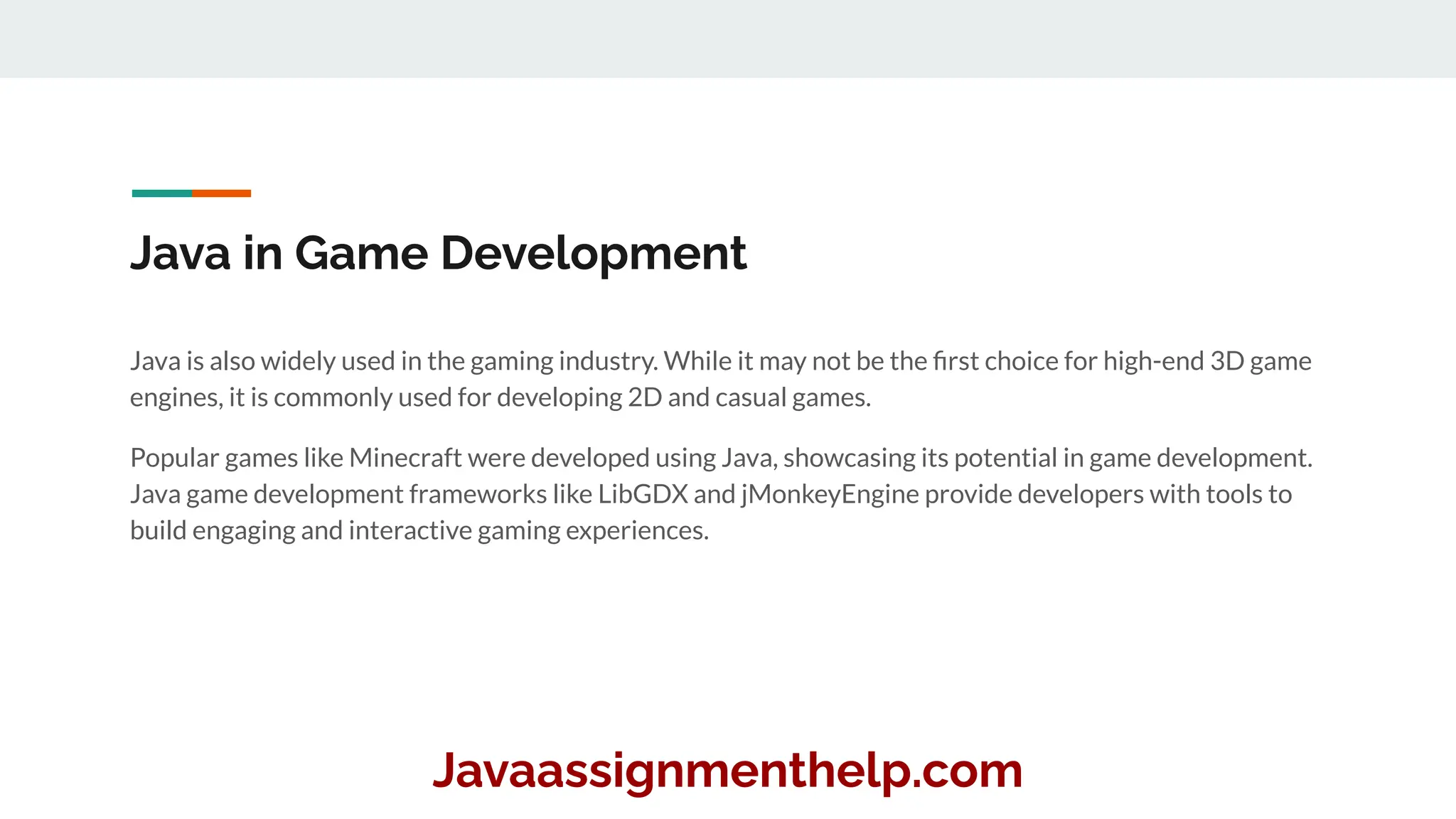 Java in Game Development
Java is also widely used in the gaming industry. While it may not be the ﬁrst choice for high-end 3D game
engines, it is commonly used for developing 2D and casual games.
Popular games like Minecraft were developed using Java, showcasing its potential in game development.
Java game development frameworks like LibGDX and jMonkeyEngine provide developers with tools to
build engaging and interactive gaming experiences.
Javaassignmenthelp.com
 
