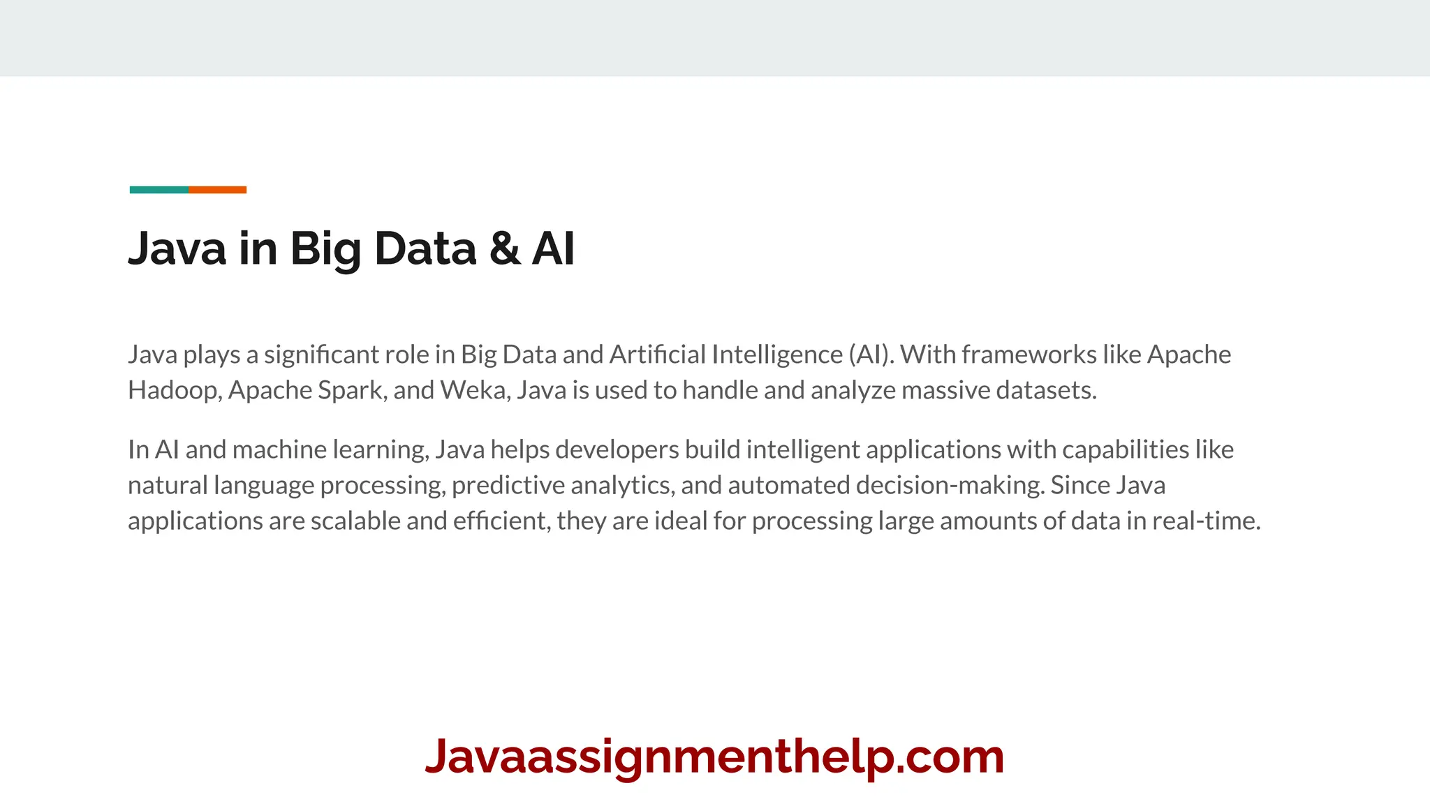 Java in Big Data & AI
Java plays a signiﬁcant role in Big Data and Artiﬁcial Intelligence (AI). With frameworks like Apache
Hadoop, Apache Spark, and Weka, Java is used to handle and analyze massive datasets.
In AI and machine learning, Java helps developers build intelligent applications with capabilities like
natural language processing, predictive analytics, and automated decision-making. Since Java
applications are scalable and efﬁcient, they are ideal for processing large amounts of data in real-time.
Javaassignmenthelp.com
 
