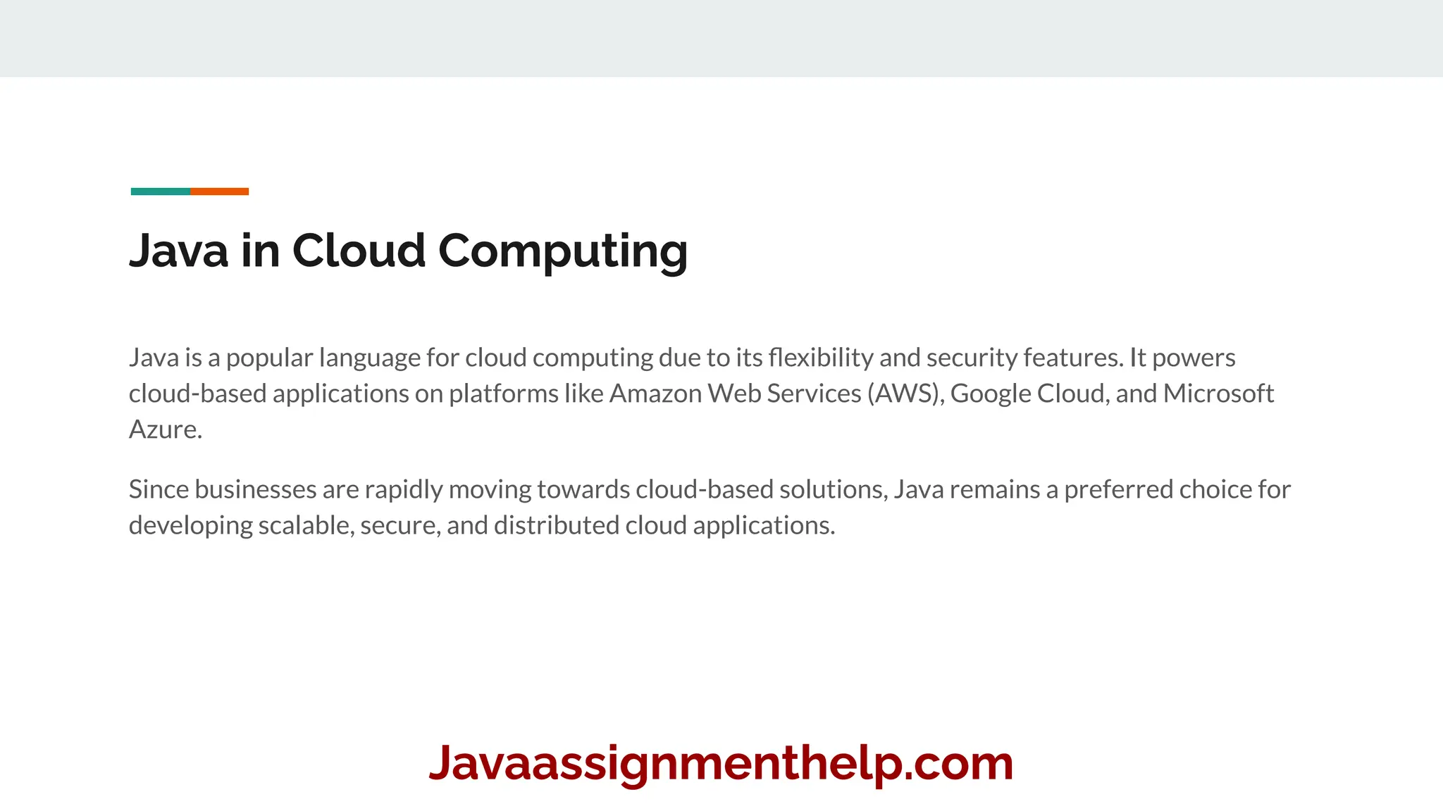 Java in Cloud Computing
Java is a popular language for cloud computing due to its ﬂexibility and security features. It powers
cloud-based applications on platforms like Amazon Web Services (AWS), Google Cloud, and Microsoft
Azure.
Since businesses are rapidly moving towards cloud-based solutions, Java remains a preferred choice for
developing scalable, secure, and distributed cloud applications.
Javaassignmenthelp.com
 