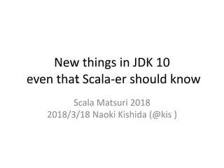 New things in JDK 10
even thaｔ Scala-er should know
Scala Matsuri 2018
2018/3/18 Naoki Kishida (@kis )
 