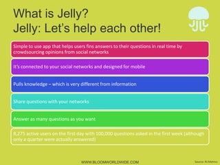 What is Jelly?
Jelly: Let’s help each other!
Simple	
  to	
  use	
  app	
  that	
  helps	
  users	
  ﬁnd	
  answers	
  to	
  their	
  ques4ons	
  in	
  real	
  4me	
  by	
  
crowdsourcing	
  opinions	
  from	
  social	
  networks	
  
It’s	
  connected	
  to	
  your	
  social	
  networks	
  and	
  designed	
  for	
  mobile	
  
Pulls	
  knowledge	
  –	
  which	
  is	
  very	
  diﬀerent	
  from	
  informa4on	
  
Share	
  ques4ons	
  with	
  your	
  networks	
  
Answer	
  as	
  many	
  ques4ons	
  as	
  you	
  want	
  
8,275	
  ac4ve	
  users	
  on	
  the	
  ﬁrst	
  day	
  with	
  100,000	
  ques4ons	
  asked	
  in	
  the	
  ﬁrst	
  week	
  (although	
  
only	
  a	
  quarter	
  were	
  actually	
  answered)	
  

WWW.BLOOMWORLDWIDE.COM

Source:	
  RJ	
  Metrics	
  

 
