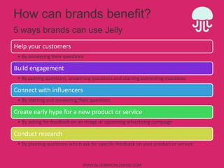 How can brands benefit?
5 ways brands can use Jelly
Help	
  your	
  customers	
  
•  By	
  answering	
  their	
  ques4ons	
  

Build	
  engagement	
  
•  By	
  pos4ng	
  ques4ons,	
  answering	
  ques4ons	
  and	
  starring	
  interes4ng	
  ques4ons	
  

Connect	
  with	
  inﬂuencers	
  
•  By	
  starring	
  and	
  answering	
  their	
  ques4ons	
  

Create	
  early	
  hype	
  for	
  a	
  new	
  product	
  or	
  service	
  
•  By	
  asking	
  for	
  feedback	
  on	
  an	
  image	
  or	
  upcoming	
  adver4sing	
  campaign	
  

Conduct	
  research	
  
•  By	
  plan4ng	
  ques4ons	
  which	
  ask	
  for	
  speciﬁc	
  feedback	
  on	
  your	
  product	
  or	
  service	
  

WWW.BLOOMWORLDWIDE.COM

 