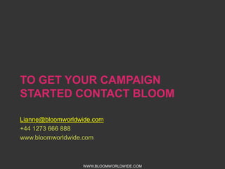 TO GET YOUR CAMPAIGN STARTED
CONTACT BLOOM
Lianne@bloomworldwide.com
+44 1273 666 888
www.bloomworldwide.com

WWW.BLOOMWORLDWIDE.COM

 
