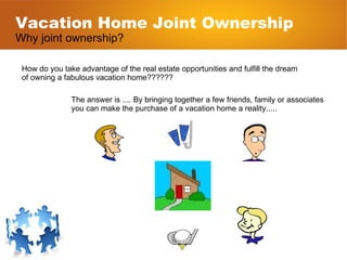 Vacation Home Joint Ownership Why joint ownership? How do you take advantage of the real estate opportunities and fulfill the dream  of owning a fabulous vacation home?????? The answer is .... By bringing together a few friends, family or associates you can make the purchase of a vacation home a reality..... 