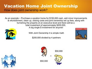 Vacation Home Joint Ownership How does joint ownership work? As an example ~ Purchase a vacation home for $150,000 cash, add minor improvements & refurbishment, clean up, closing costs and joint ownership set up fees, along with furnishing the property at an executive level and there will be a  total investment of approximately $200,000.  A big single $ investment for anyone! With Joint Ownership it is simple math $200,000 divided by 4 partners $50,000 $50,000 + 