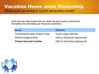 Vacation Home Joint Ownership What could go wrong in a joint ownership model? Here are just a few things that can strain the joint owners partnership, friendship and ultimately your financial investment. Issues Solutions Competing for peak vacation times 5 year usage calendar Partner disagreements USA or Ownership Agreements Partner financial troubles USA or Ownership Agreements 