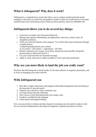 What is Jobsquared? Why does it work?
JobSquared is a comprehensive system that allows you to conduct a professional job search
campaign. It provides you with tools and guidance similar to what you would receive if you paid
a professional career networking coach to help you find a position, and at an affordable rate.
JobSquared allows you to do several key things:
• Learn how to conduct your job search effectively
• Manage and organize relationships, job applications, interviews, emails, tasks, all
integrated seamlessly
• Track your network relations with a purpose. You will be able to put each person through
a simple process:
1) Import/upload/purchase your contacts
2) 1st contact-> 2nd contact -> opportunity-> job offer
• Quickly customize your resume, cover letter, and private career profiles, (Exported
professionally in Microsoft Word ® )
• Use your social networks for maximum leverage.
• Apply to, track, and convert widely available as well as privately posted jobs.
Why are you more likely to land the job you really want?
We know that Job listings have mixed results; it's far more effective to organize, personalize, and
to focus on managing your career network.
With JobSquared you:
1. Rise above simple connections and integrate relationship management and networking as
the main part of your job search
2. Organize your search in a more systematic way.
3. Leverage Social networks efficiently
4. Have access to tools that demonstrate your unique value
5. Conduct a confidential job campaign
6. Utilize quick and targeted training
Now you can join the revolution and take charge by recreating your job search to make it work
for you, because JobSquared has developed an integrated, uniquely powerful set of tools.
 