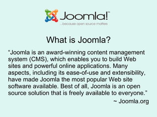 What is Joomla? “ Joomla is an award-winning content management system (CMS), which enables you to build Web sites and powerful online applications. Many aspects, including its ease-of-use and extensibility, have made Joomla the most popular Web site software available. Best of all, Joomla is an open source solution that is freely available to everyone.”  ~ Joomla.org 