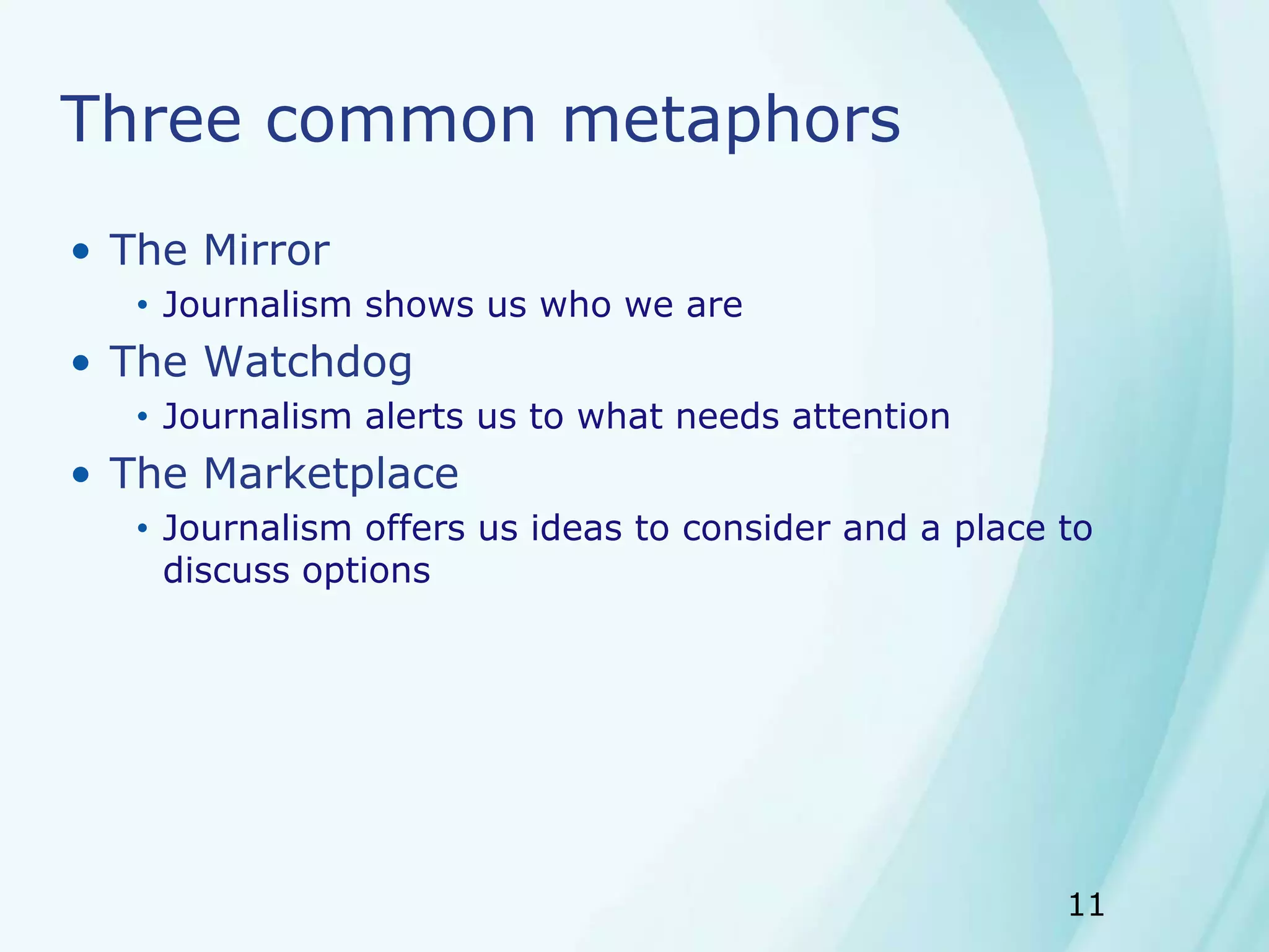 11
Three common metaphors
• The Mirror
• Journalism shows us who we are
• The Watchdog
• Journalism alerts us to what needs attention
• The Marketplace
• Journalism offers us ideas to consider and a place to
discuss options
 