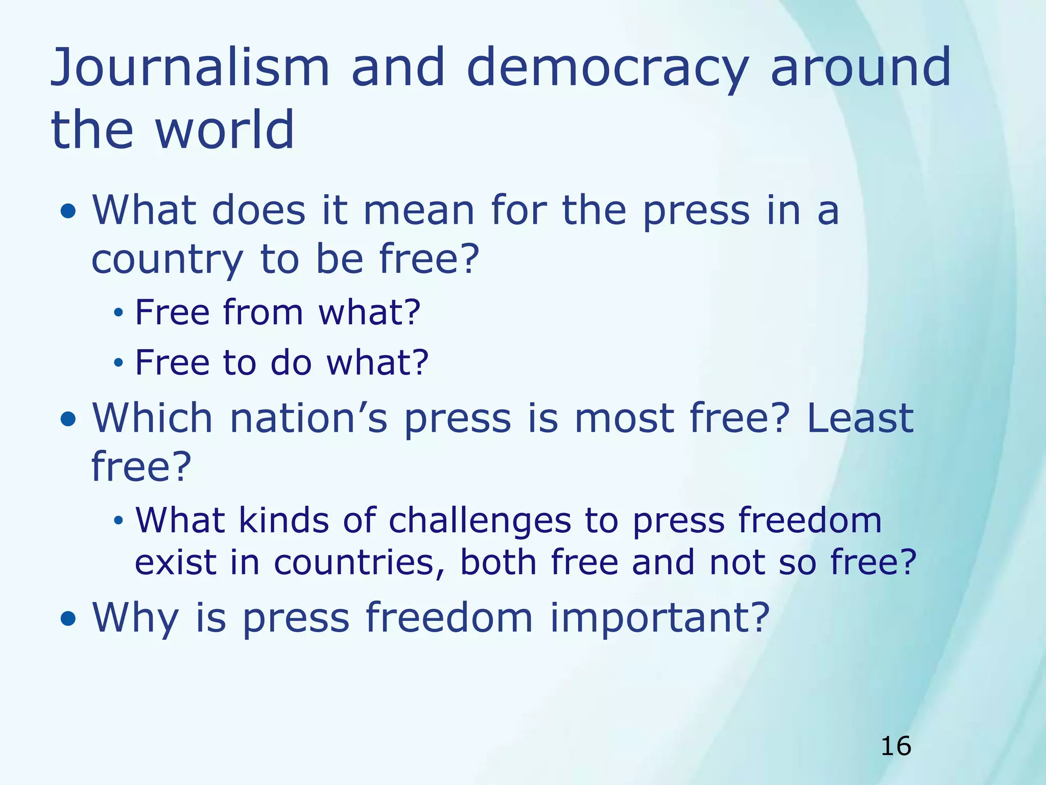 16
Journalism and democracy around
the world
• What does it mean for the press in a
country to be free?
• Free from what?
• Free to do what?
• Which nation’s press is most free? Least
free?
• What kinds of challenges to press freedom
exist in countries, both free and not so free?
• Why is press freedom important?
 