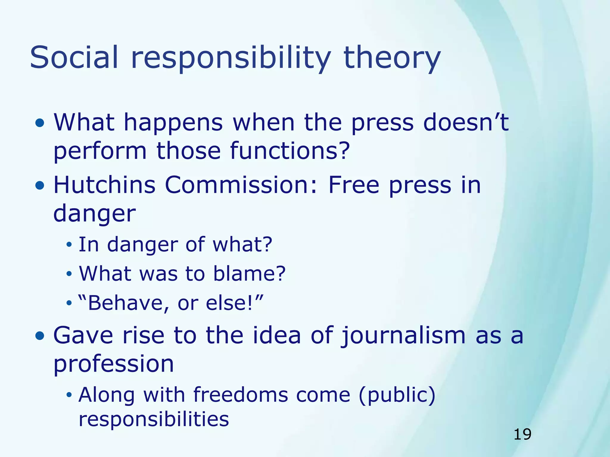 19
Social responsibility theory
• What happens when the press doesn’t
perform those functions?
• Hutchins Commission: Free press in
danger
• In danger of what?
• What was to blame?
• “Behave, or else!”
• Gave rise to the idea of journalism as a
profession
• Along with freedoms come (public)
responsibilities
 