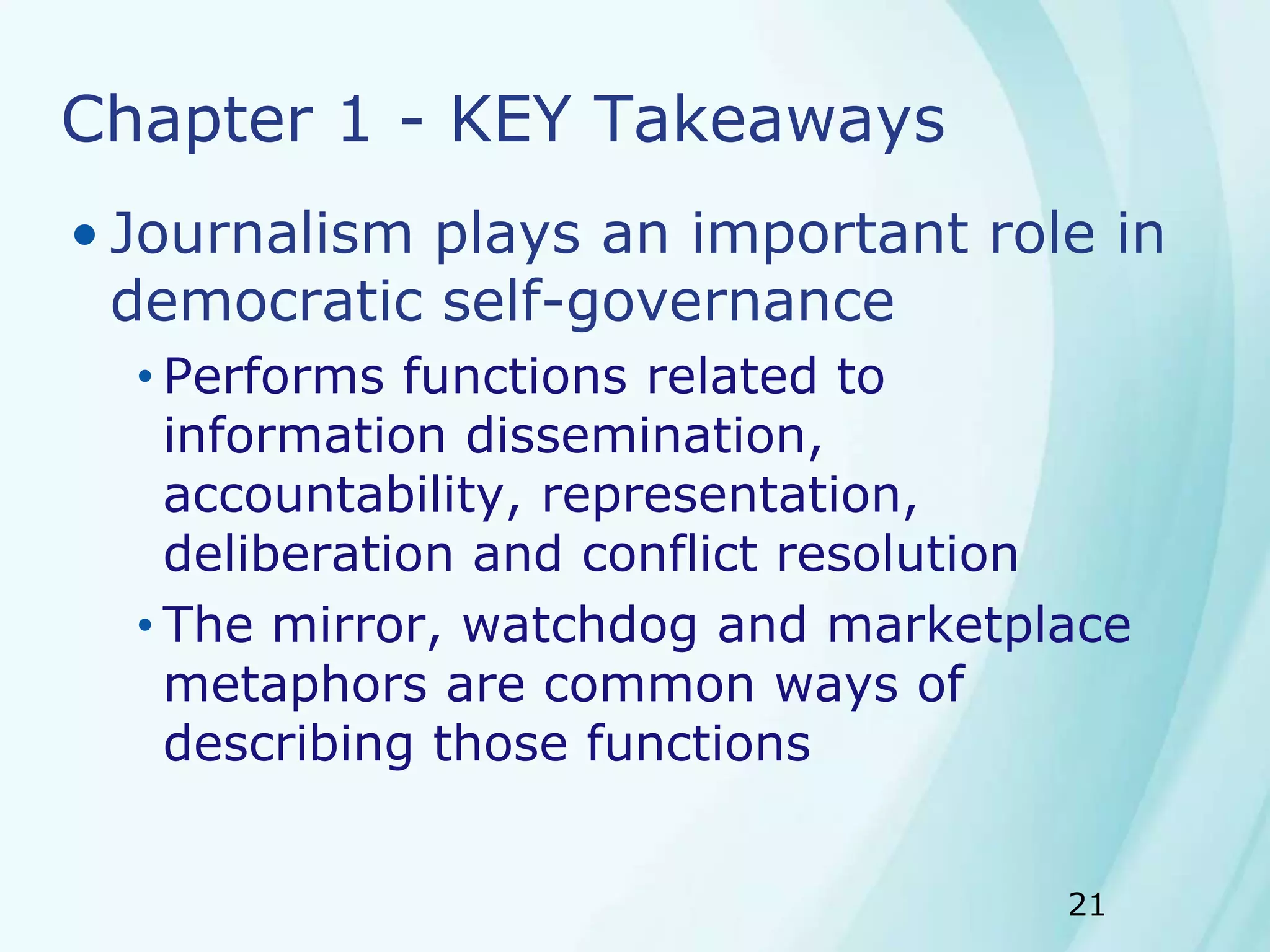 21
Chapter 1 - KEY Takeaways
• Journalism plays an important role in
democratic self-governance
• Performs functions related to
information dissemination,
accountability, representation,
deliberation and conflict resolution
• The mirror, watchdog and marketplace
metaphors are common ways of
describing those functions
 