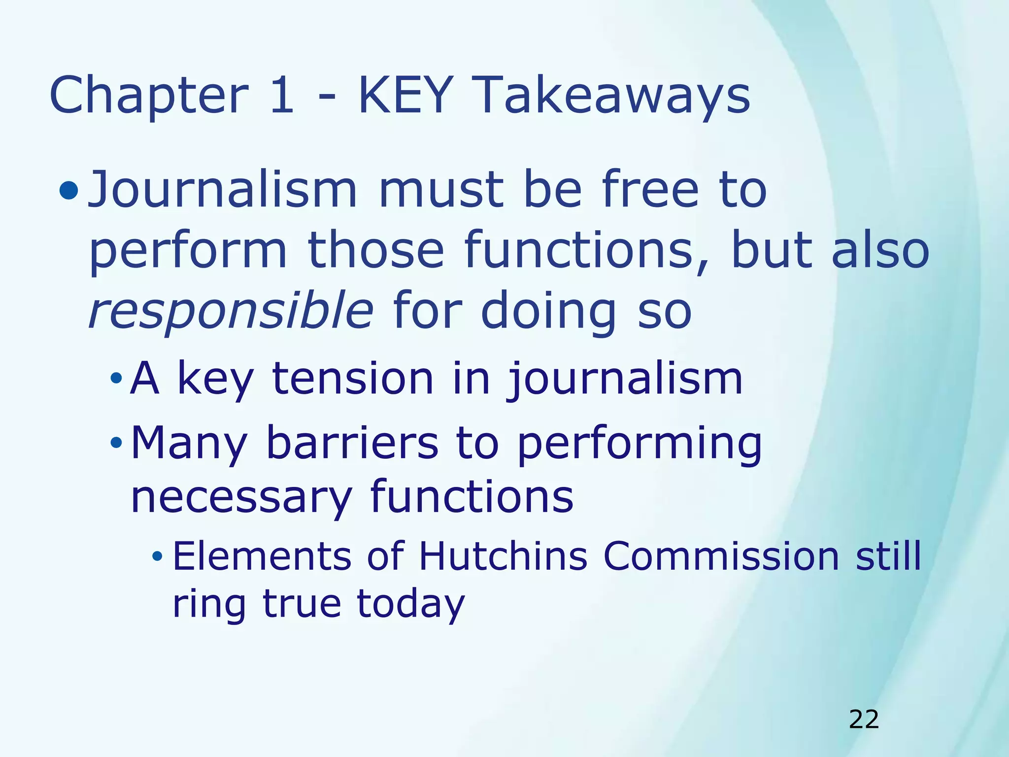22
Chapter 1 - KEY Takeaways
•Journalism must be free to
perform those functions, but also
responsible for doing so
•A key tension in journalism
•Many barriers to performing
necessary functions
• Elements of Hutchins Commission still
ring true today
 