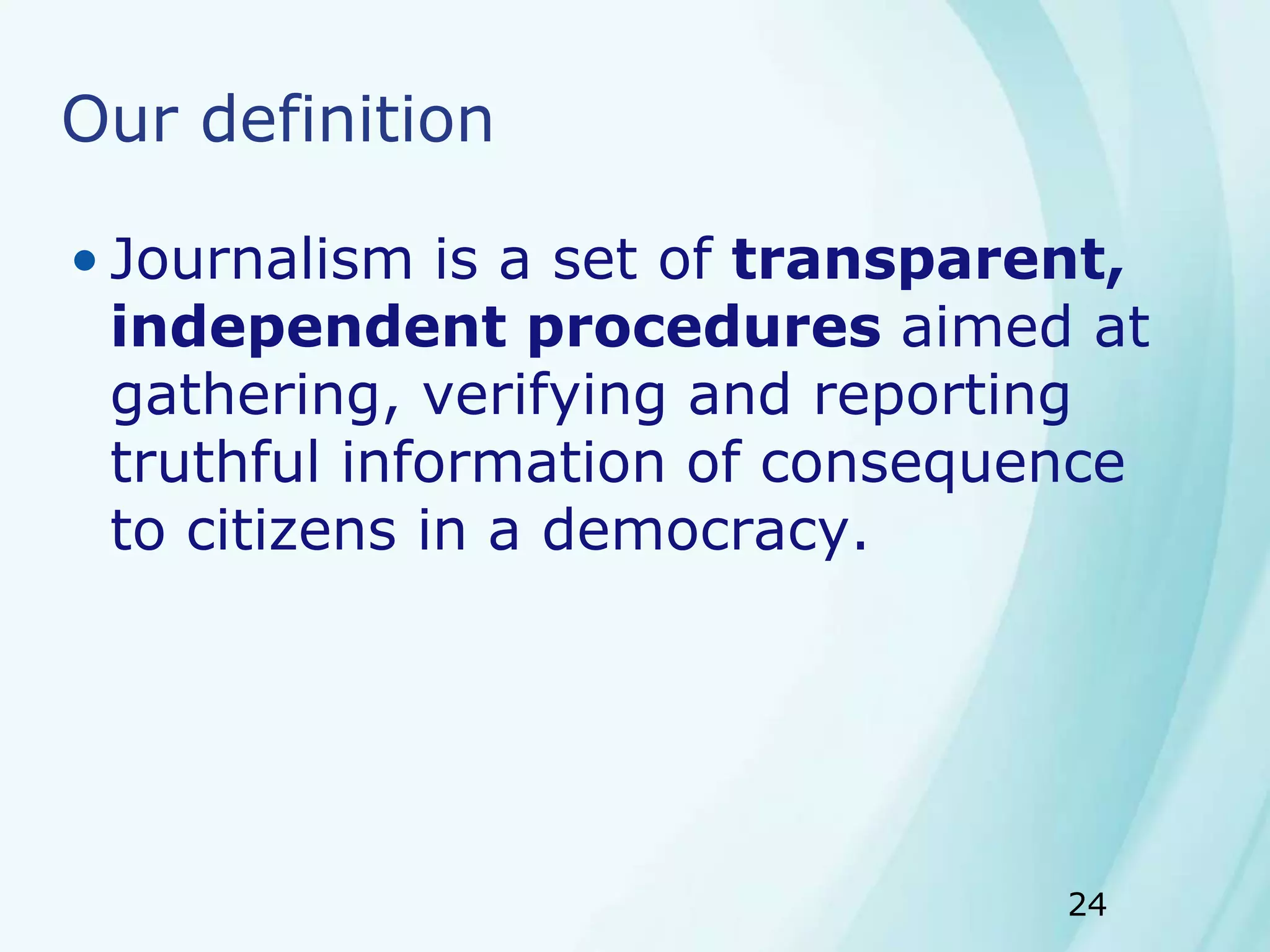 24
Our definition
• Journalism is a set of transparent,
independent procedures aimed at
gathering, verifying and reporting
truthful information of consequence
to citizens in a democracy.
 