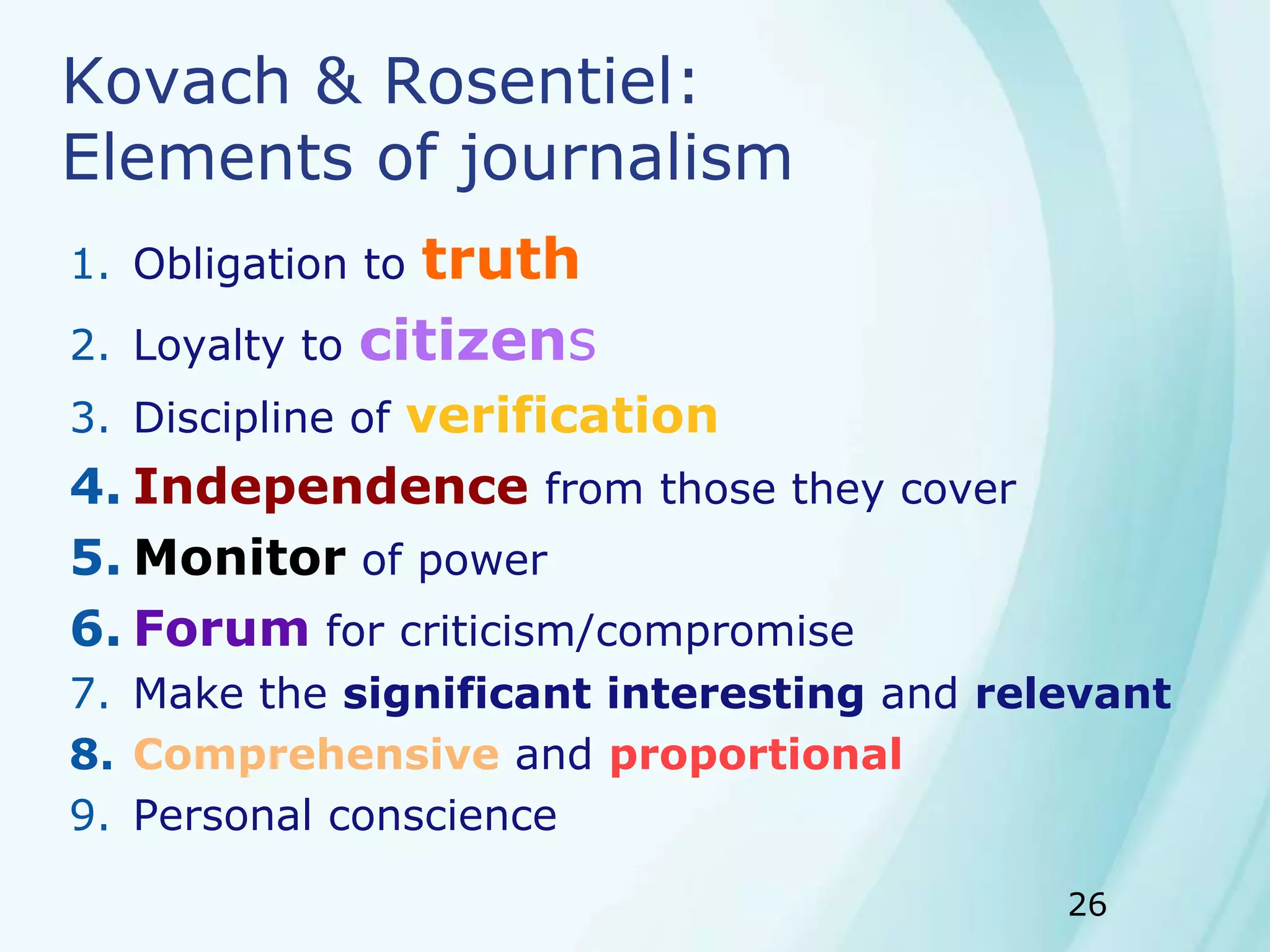 26
Kovach & Rosentiel:
Elements of journalism
1. Obligation to truth
2. Loyalty to citizens
3. Discipline of verification
4. Independence from those they cover
5. Monitor of power
6. Forum for criticism/compromise
7. Make the significant interesting and relevant
8. Comprehensive and proportional
9. Personal conscience
 