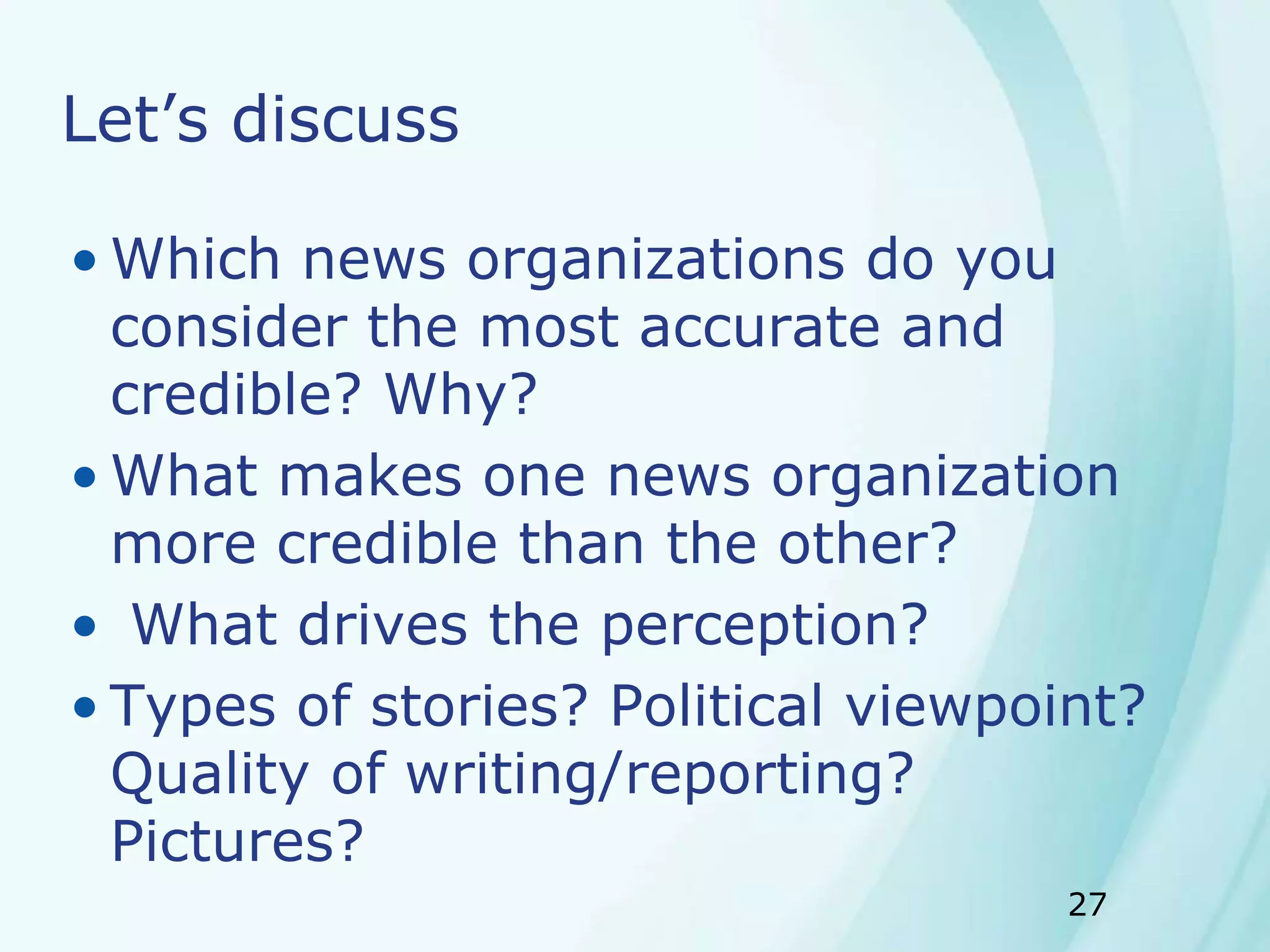 27
Let’s discuss
• Which news organizations do you
consider the most accurate and
credible? Why?
• What makes one news organization
more credible than the other?
• What drives the perception?
• Types of stories? Political viewpoint?
Quality of writing/reporting?
Pictures?
 