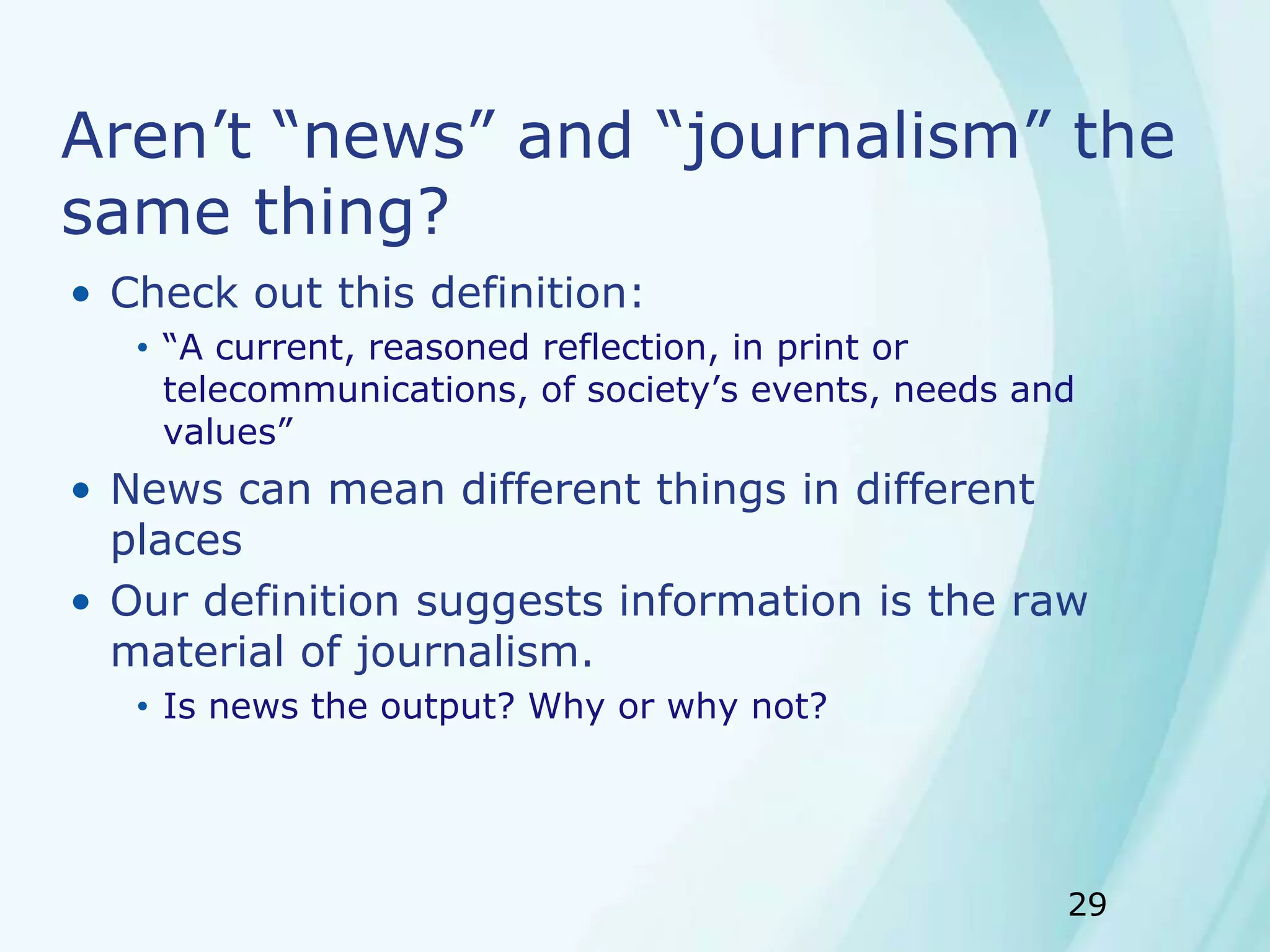 29
Aren’t “news” and “journalism” the
same thing?
• Check out this definition:
• “A current, reasoned reflection, in print or
telecommunications, of society’s events, needs and
values”
• News can mean different things in different
places
• Our definition suggests information is the raw
material of journalism.
• Is news the output? Why or why not?
 