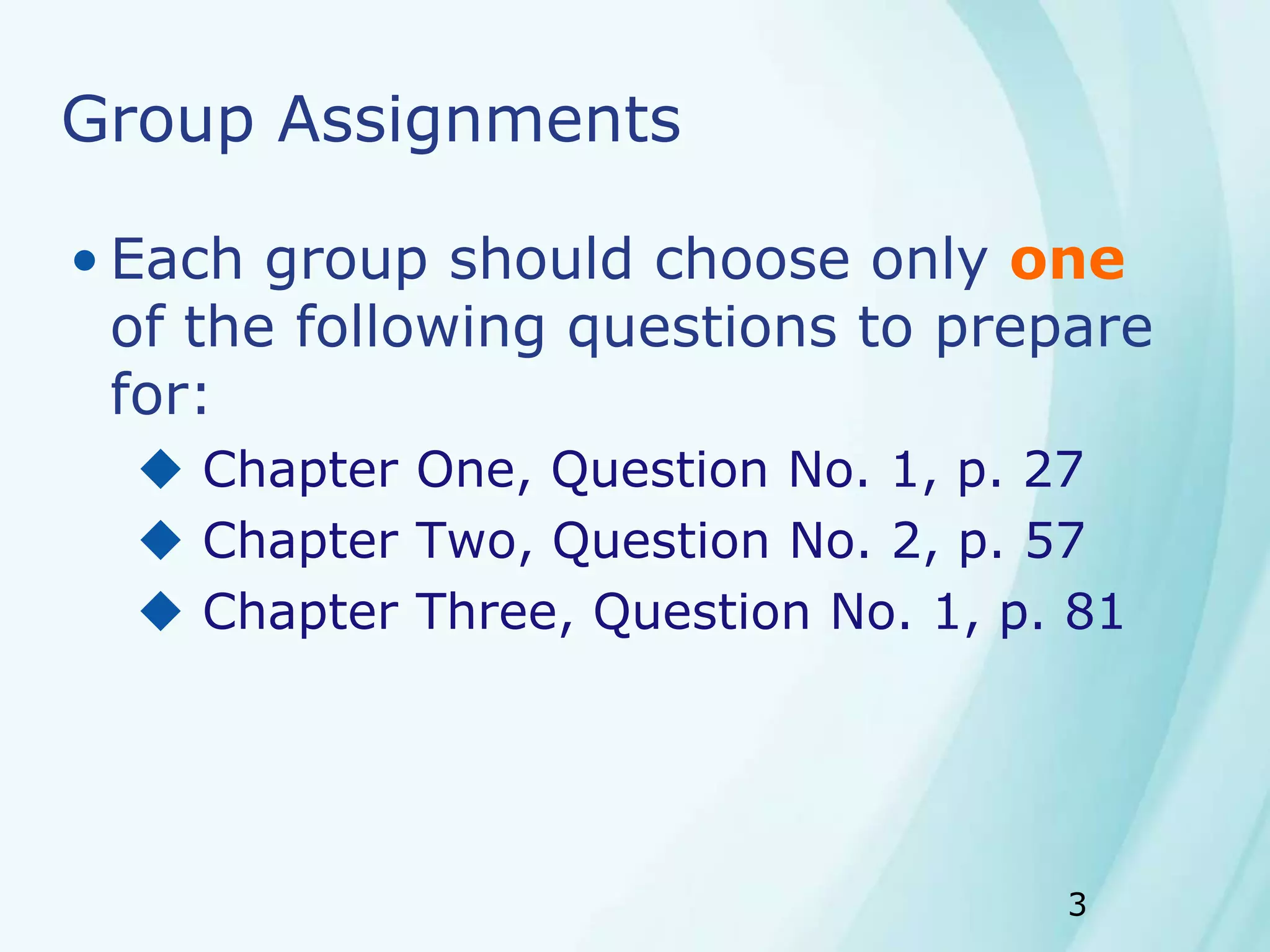 3
Group Assignments
• Each group should choose only one
of the following questions to prepare
for:
 Chapter One, Question No. 1, p. 27
 Chapter Two, Question No. 2, p. 57
 Chapter Three, Question No. 1, p. 81
 