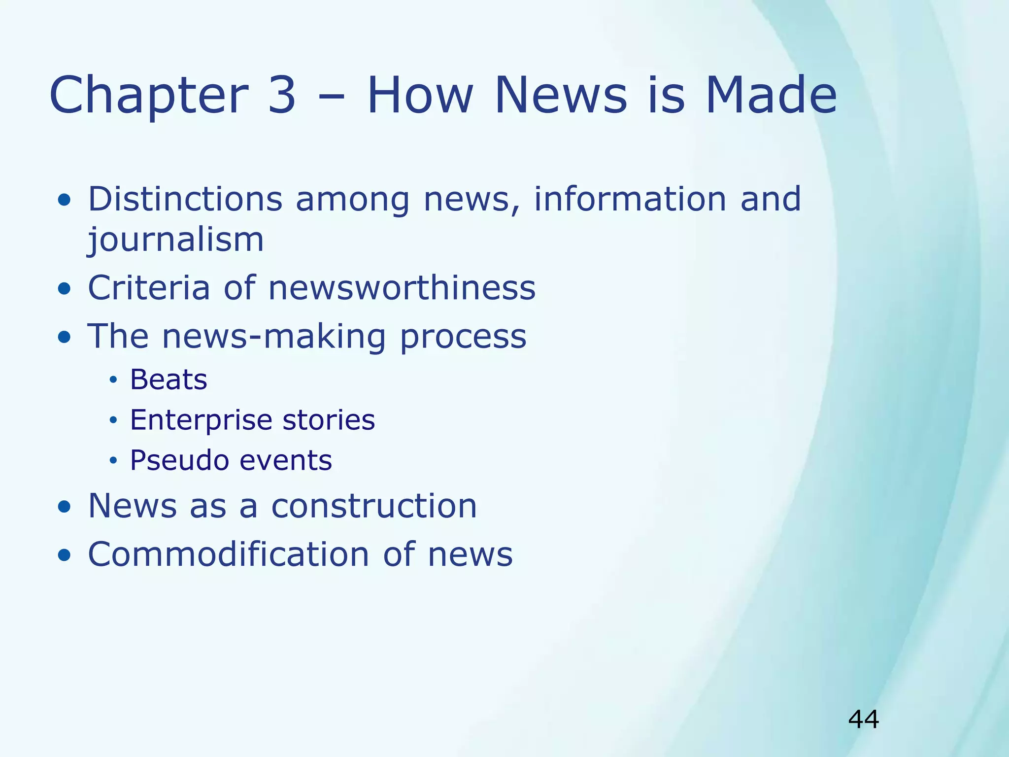 44
Chapter 3 – How News is Made
• Distinctions among news, information and
journalism
• Criteria of newsworthiness
• The news-making process
• Beats
• Enterprise stories
• Pseudo events
• News as a construction
• Commodification of news
 