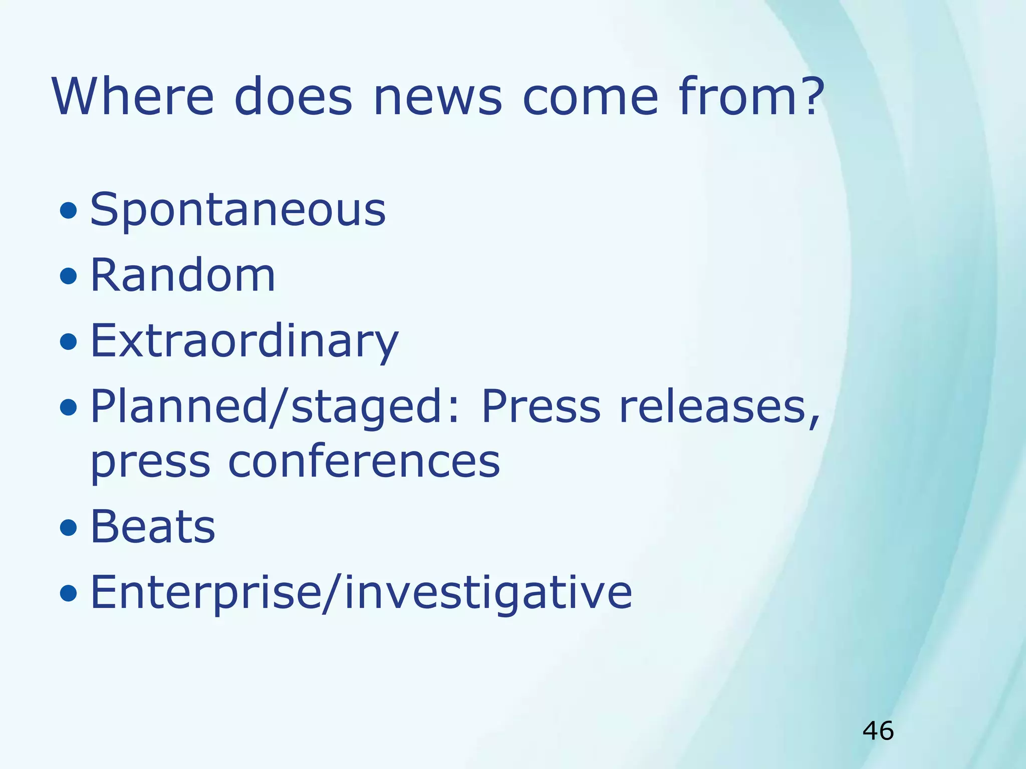46
Where does news come from?
• Spontaneous
• Random
• Extraordinary
• Planned/staged: Press releases,
press conferences
• Beats
• Enterprise/investigative
 