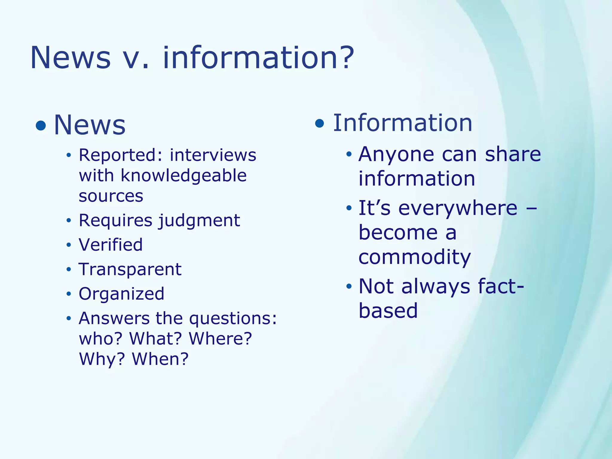News v. information?
• News
• Reported: interviews
with knowledgeable
sources
• Requires judgment
• Verified
• Transparent
• Organized
• Answers the questions:
who? What? Where?
Why? When?
• Information
• Anyone can share
information
• It’s everywhere –
become a
commodity
• Not always fact-
based
 