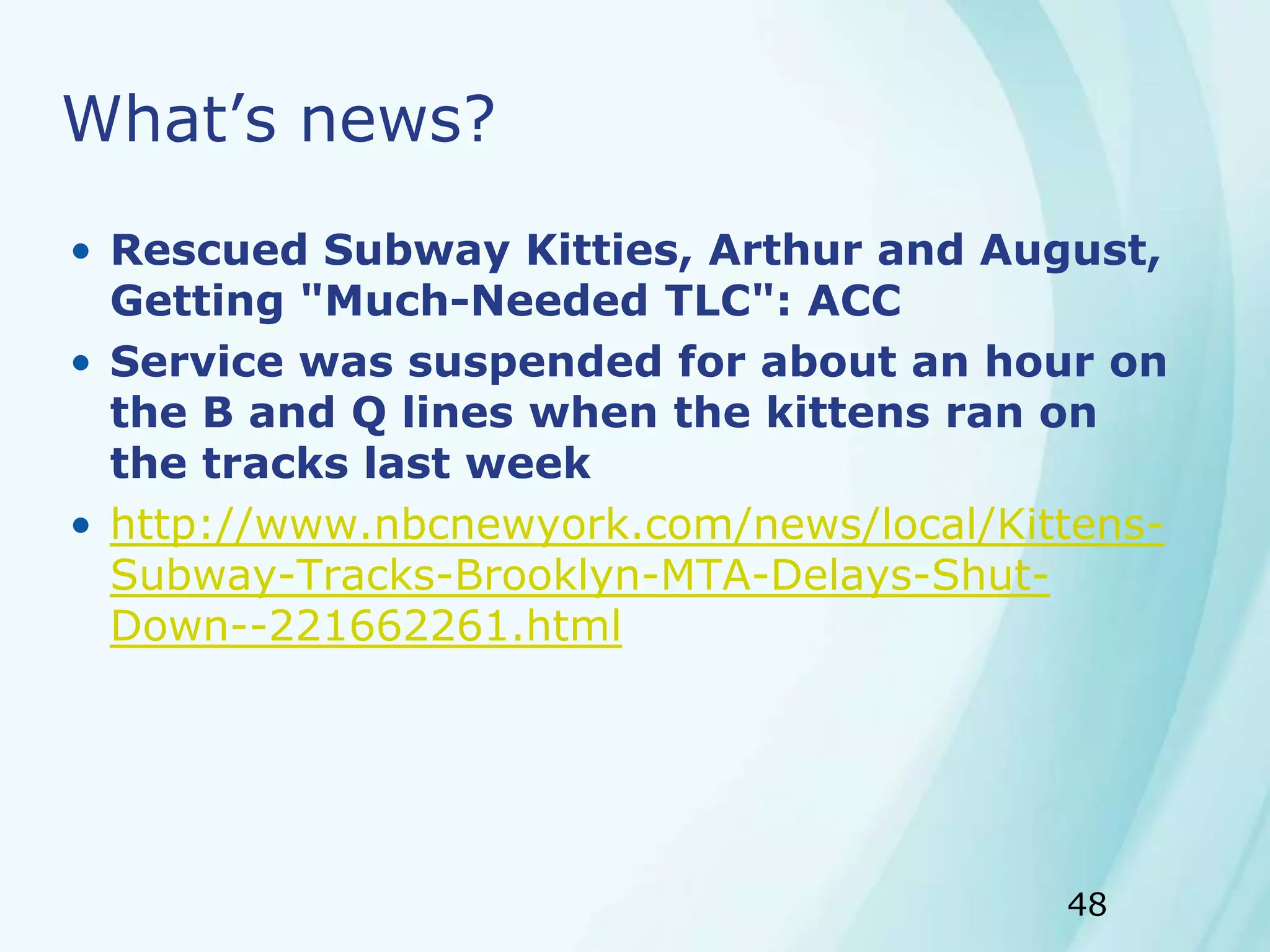48
What’s news?
• Rescued Subway Kitties, Arthur and August,
Getting "Much-Needed TLC": ACC
• Service was suspended for about an hour on
the B and Q lines when the kittens ran on
the tracks last week
• http://www.nbcnewyork.com/news/local/Kittens-
Subway-Tracks-Brooklyn-MTA-Delays-Shut-
Down--221662261.html
 