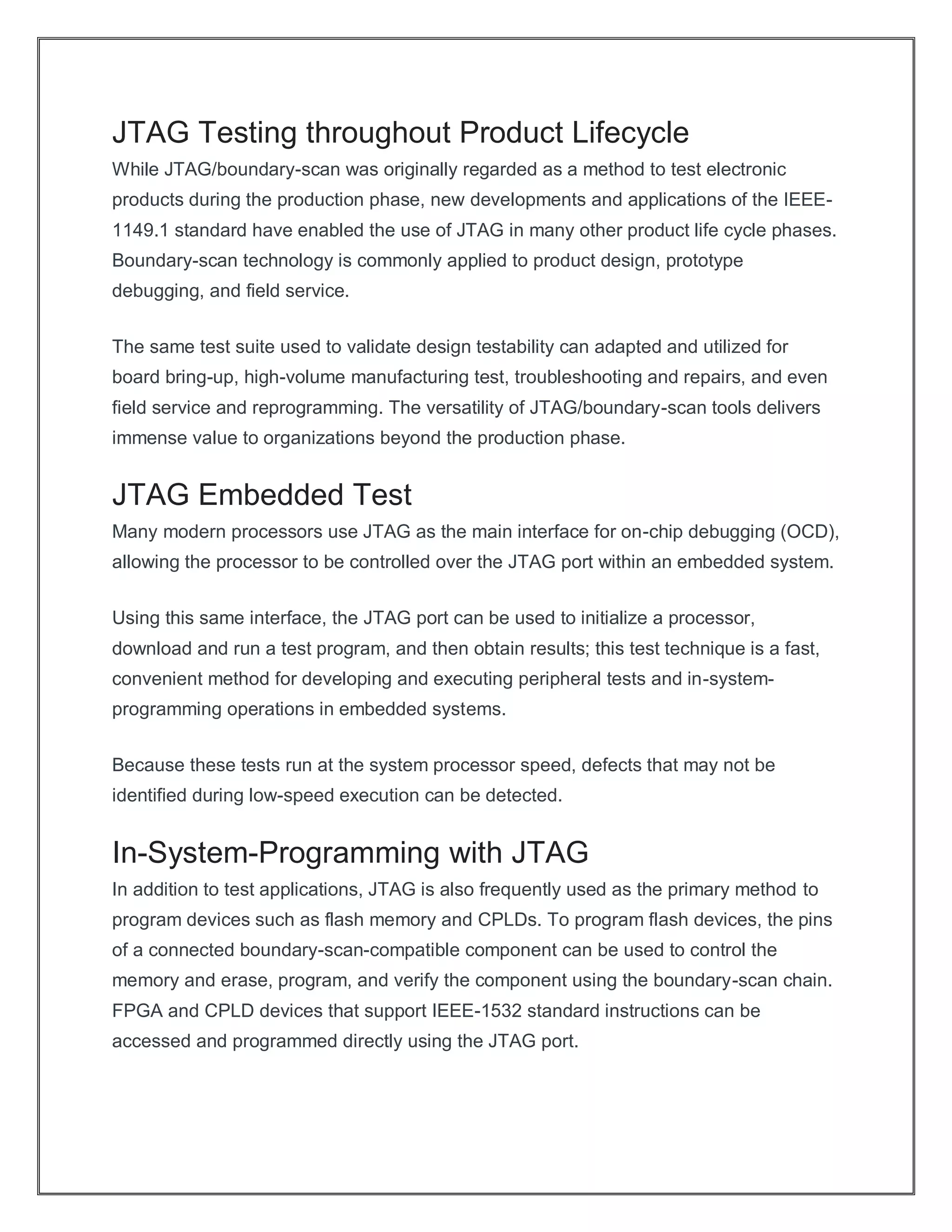 JTAG Testing throughout Product Lifecycle
While JTAG/boundary-scan was originally regarded as a method to test electronic
products during the production phase, new developments and applications of the IEEE-
1149.1 standard have enabled the use of JTAG in many other product life cycle phases.
Boundary-scan technology is commonly applied to product design, prototype
debugging, and field service.
The same test suite used to validate design testability can adapted and utilized for
board bring-up, high-volume manufacturing test, troubleshooting and repairs, and even
field service and reprogramming. The versatility of JTAG/boundary-scan tools delivers
immense value to organizations beyond the production phase.
JTAG Embedded Test
Many modern processors use JTAG as the main interface for on-chip debugging (OCD),
allowing the processor to be controlled over the JTAG port within an embedded system.
Using this same interface, the JTAG port can be used to initialize a processor,
download and run a test program, and then obtain results; this test technique is a fast,
convenient method for developing and executing peripheral tests and in-system-
programming operations in embedded systems.
Because these tests run at the system processor speed, defects that may not be
identified during low-speed execution can be detected.
In-System-Programming with JTAG
In addition to test applications, JTAG is also frequently used as the primary method to
program devices such as flash memory and CPLDs. To program flash devices, the pins
of a connected boundary-scan-compatible component can be used to control the
memory and erase, program, and verify the component using the boundary-scan chain.
FPGA and CPLD devices that support IEEE-1532 standard instructions can be
accessed and programmed directly using the JTAG port.
 