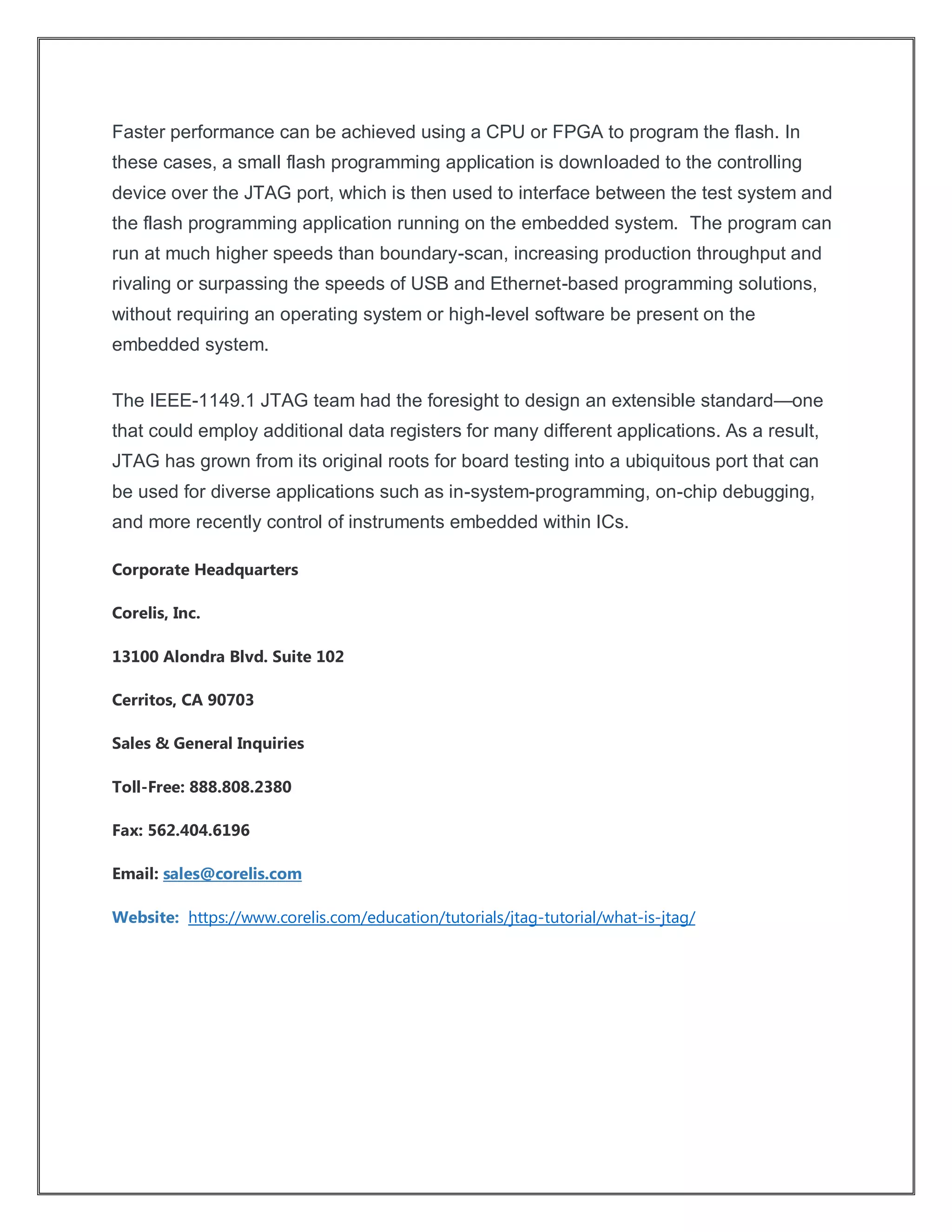 Faster performance can be achieved using a CPU or FPGA to program the flash. In
these cases, a small flash programming application is downloaded to the controlling
device over the JTAG port, which is then used to interface between the test system and
the flash programming application running on the embedded system. The program can
run at much higher speeds than boundary-scan, increasing production throughput and
rivaling or surpassing the speeds of USB and Ethernet-based programming solutions,
without requiring an operating system or high-level software be present on the
embedded system.
The IEEE-1149.1 JTAG team had the foresight to design an extensible standard—one
that could employ additional data registers for many different applications. As a result,
JTAG has grown from its original roots for board testing into a ubiquitous port that can
be used for diverse applications such as in-system-programming, on-chip debugging,
and more recently control of instruments embedded within ICs.
Corporate Headquarters
Corelis, Inc.
13100 Alondra Blvd. Suite 102
Cerritos, CA 90703
Sales & General Inquiries
Toll-Free: 888.808.2380
Fax: 562.404.6196
Email: sales@corelis.com
Website: https://www.corelis.com/education/tutorials/jtag-tutorial/what-is-jtag/
 