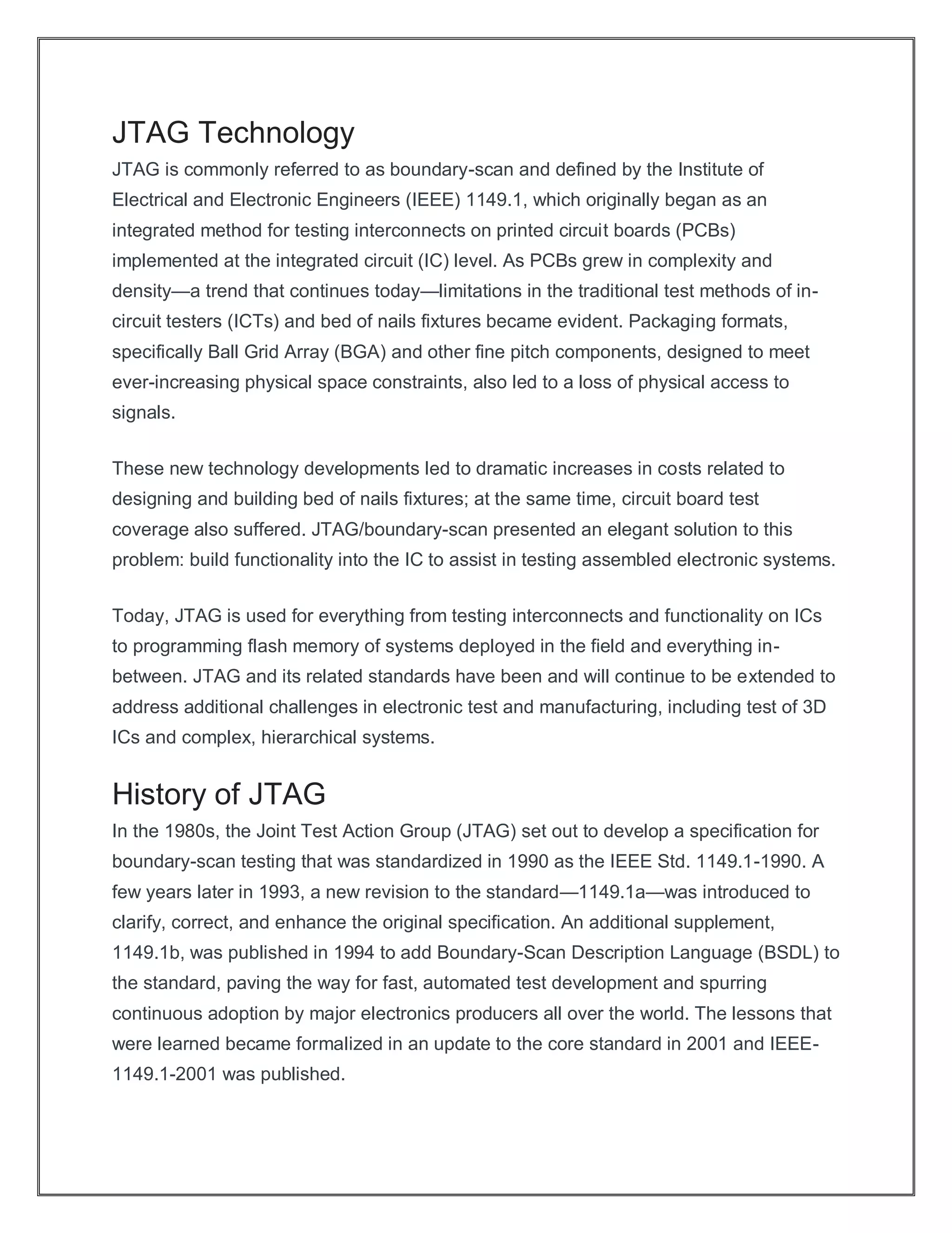 JTAG Technology
JTAG is commonly referred to as boundary-scan and defined by the Institute of
Electrical and Electronic Engineers (IEEE) 1149.1, which originally began as an
integrated method for testing interconnects on printed circuit boards (PCBs)
implemented at the integrated circuit (IC) level. As PCBs grew in complexity and
density—a trend that continues today—limitations in the traditional test methods of in-
circuit testers (ICTs) and bed of nails fixtures became evident. Packaging formats,
specifically Ball Grid Array (BGA) and other fine pitch components, designed to meet
ever-increasing physical space constraints, also led to a loss of physical access to
signals.
These new technology developments led to dramatic increases in costs related to
designing and building bed of nails fixtures; at the same time, circuit board test
coverage also suffered. JTAG/boundary-scan presented an elegant solution to this
problem: build functionality into the IC to assist in testing assembled electronic systems.
Today, JTAG is used for everything from testing interconnects and functionality on ICs
to programming flash memory of systems deployed in the field and everything in-
between. JTAG and its related standards have been and will continue to be extended to
address additional challenges in electronic test and manufacturing, including test of 3D
ICs and complex, hierarchical systems.
History of JTAG
In the 1980s, the Joint Test Action Group (JTAG) set out to develop a specification for
boundary-scan testing that was standardized in 1990 as the IEEE Std. 1149.1-1990. A
few years later in 1993, a new revision to the standard—1149.1a—was introduced to
clarify, correct, and enhance the original specification. An additional supplement,
1149.1b, was published in 1994 to add Boundary-Scan Description Language (BSDL) to
the standard, paving the way for fast, automated test development and spurring
continuous adoption by major electronics producers all over the world. The lessons that
were learned became formalized in an update to the core standard in 2001 and IEEE-
1149.1-2001 was published.
 