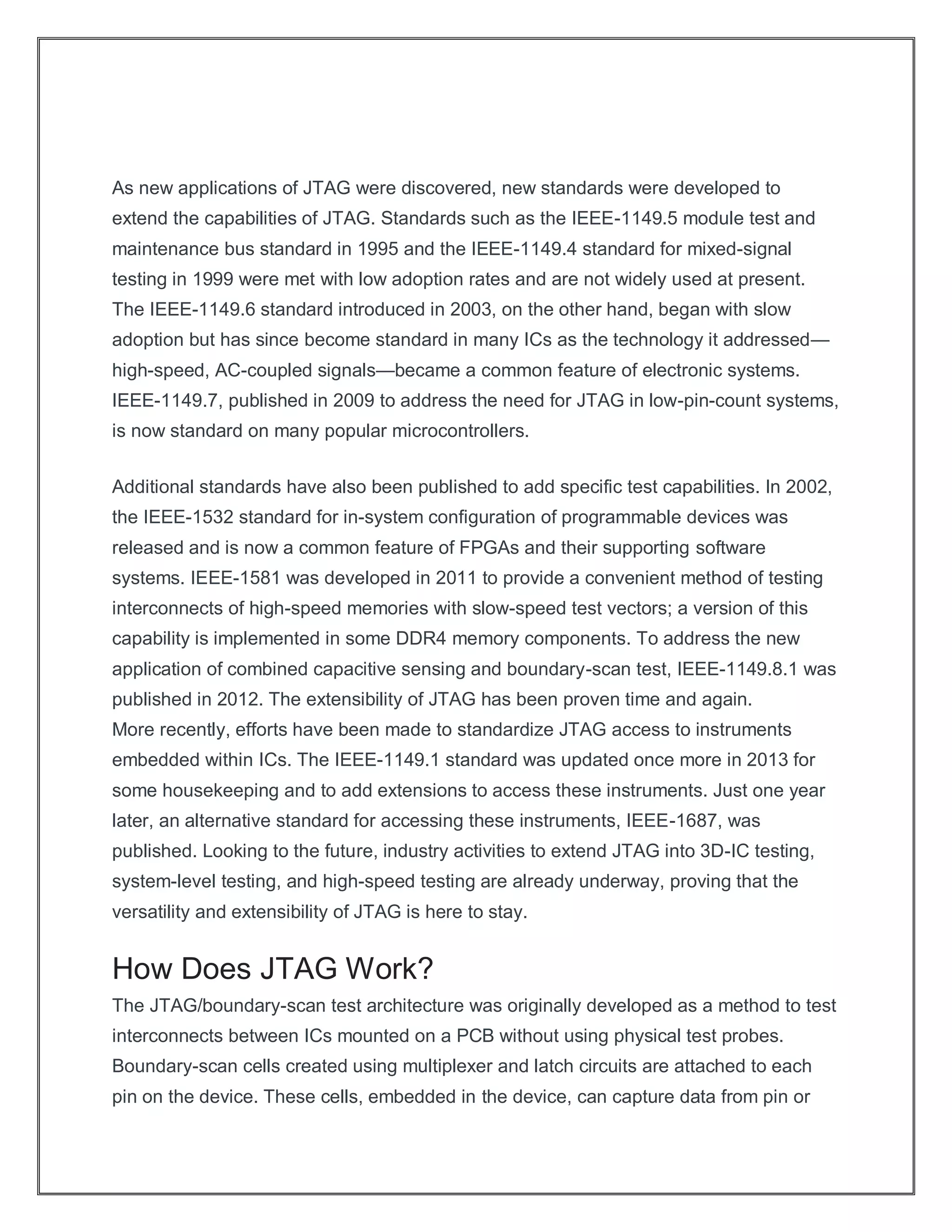 As new applications of JTAG were discovered, new standards were developed to
extend the capabilities of JTAG. Standards such as the IEEE-1149.5 module test and
maintenance bus standard in 1995 and the IEEE-1149.4 standard for mixed-signal
testing in 1999 were met with low adoption rates and are not widely used at present.
The IEEE-1149.6 standard introduced in 2003, on the other hand, began with slow
adoption but has since become standard in many ICs as the technology it addressed—
high-speed, AC-coupled signals—became a common feature of electronic systems.
IEEE-1149.7, published in 2009 to address the need for JTAG in low-pin-count systems,
is now standard on many popular microcontrollers.
Additional standards have also been published to add specific test capabilities. In 2002,
the IEEE-1532 standard for in-system configuration of programmable devices was
released and is now a common feature of FPGAs and their supporting software
systems. IEEE-1581 was developed in 2011 to provide a convenient method of testing
interconnects of high-speed memories with slow-speed test vectors; a version of this
capability is implemented in some DDR4 memory components. To address the new
application of combined capacitive sensing and boundary-scan test, IEEE-1149.8.1 was
published in 2012. The extensibility of JTAG has been proven time and again.
More recently, efforts have been made to standardize JTAG access to instruments
embedded within ICs. The IEEE-1149.1 standard was updated once more in 2013 for
some housekeeping and to add extensions to access these instruments. Just one year
later, an alternative standard for accessing these instruments, IEEE-1687, was
published. Looking to the future, industry activities to extend JTAG into 3D-IC testing,
system-level testing, and high-speed testing are already underway, proving that the
versatility and extensibility of JTAG is here to stay.
How Does JTAG Work?
The JTAG/boundary-scan test architecture was originally developed as a method to test
interconnects between ICs mounted on a PCB without using physical test probes.
Boundary-scan cells created using multiplexer and latch circuits are attached to each
pin on the device. These cells, embedded in the device, can capture data from pin or
 