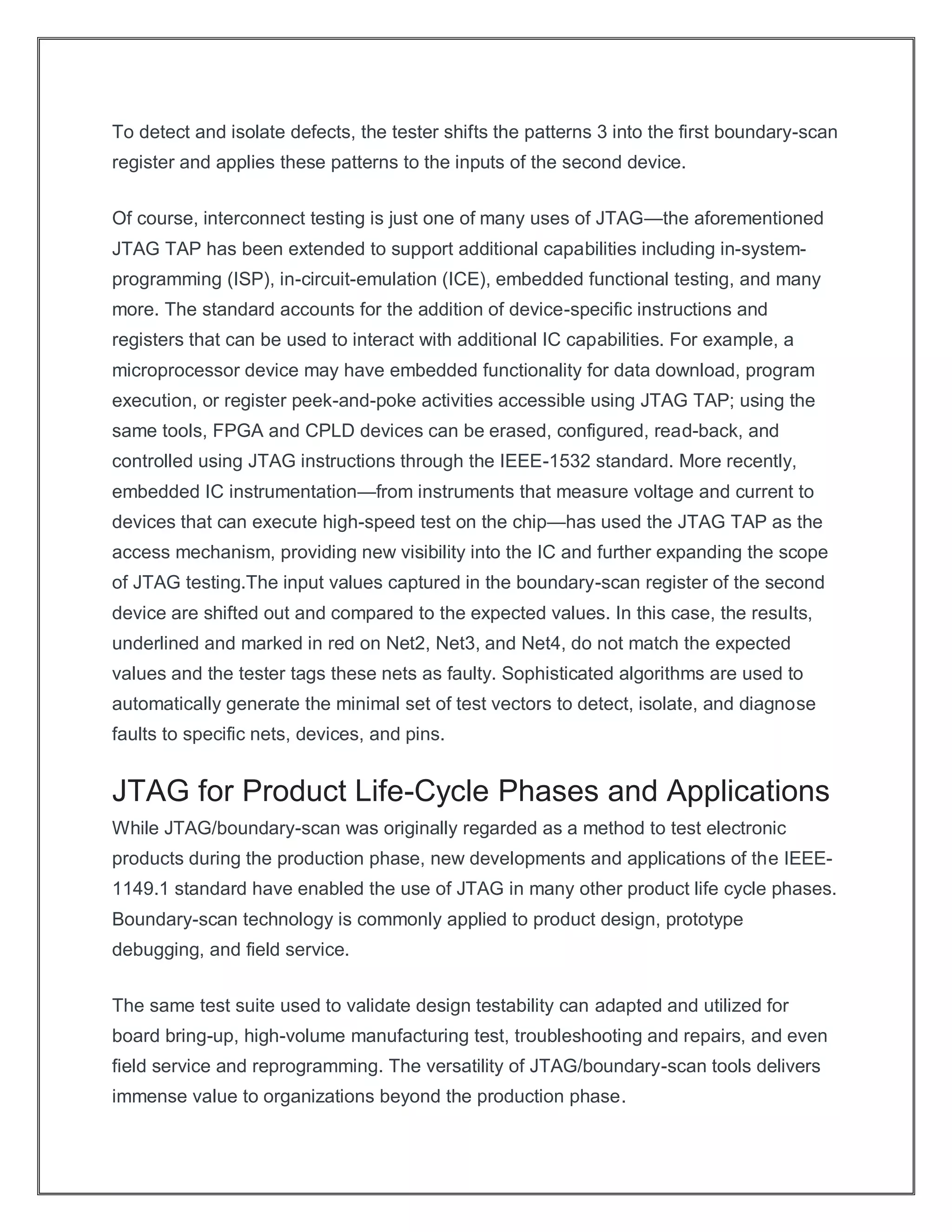 To detect and isolate defects, the tester shifts the patterns 3 into the first boundary-scan
register and applies these patterns to the inputs of the second device.
Of course, interconnect testing is just one of many uses of JTAG—the aforementioned
JTAG TAP has been extended to support additional capabilities including in-system-
programming (ISP), in-circuit-emulation (ICE), embedded functional testing, and many
more. The standard accounts for the addition of device-specific instructions and
registers that can be used to interact with additional IC capabilities. For example, a
microprocessor device may have embedded functionality for data download, program
execution, or register peek-and-poke activities accessible using JTAG TAP; using the
same tools, FPGA and CPLD devices can be erased, configured, read-back, and
controlled using JTAG instructions through the IEEE-1532 standard. More recently,
embedded IC instrumentation—from instruments that measure voltage and current to
devices that can execute high-speed test on the chip—has used the JTAG TAP as the
access mechanism, providing new visibility into the IC and further expanding the scope
of JTAG testing.The input values captured in the boundary-scan register of the second
device are shifted out and compared to the expected values. In this case, the results,
underlined and marked in red on Net2, Net3, and Net4, do not match the expected
values and the tester tags these nets as faulty. Sophisticated algorithms are used to
automatically generate the minimal set of test vectors to detect, isolate, and diagnose
faults to specific nets, devices, and pins.
JTAG for Product Life-Cycle Phases and Applications
While JTAG/boundary-scan was originally regarded as a method to test electronic
products during the production phase, new developments and applications of the IEEE-
1149.1 standard have enabled the use of JTAG in many other product life cycle phases.
Boundary-scan technology is commonly applied to product design, prototype
debugging, and field service.
The same test suite used to validate design testability can adapted and utilized for
board bring-up, high-volume manufacturing test, troubleshooting and repairs, and even
field service and reprogramming. The versatility of JTAG/boundary-scan tools delivers
immense value to organizations beyond the production phase.
 