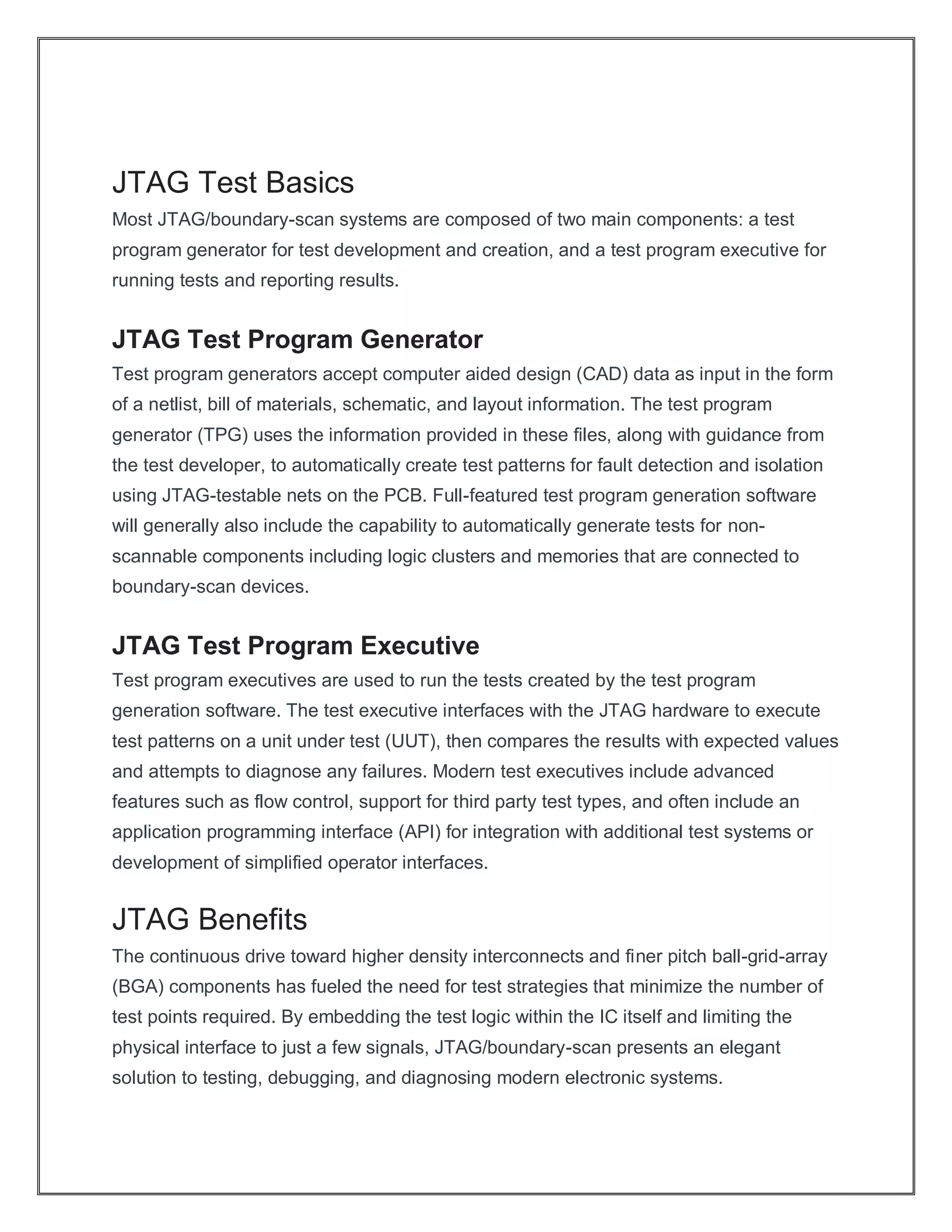 JTAG Test Basics
Most JTAG/boundary-scan systems are composed of two main components: a test
program generator for test development and creation, and a test program executive for
running tests and reporting results.
JTAG Test Program Generator
Test program generators accept computer aided design (CAD) data as input in the form
of a netlist, bill of materials, schematic, and layout information. The test program
generator (TPG) uses the information provided in these files, along with guidance from
the test developer, to automatically create test patterns for fault detection and isolation
using JTAG-testable nets on the PCB. Full-featured test program generation software
will generally also include the capability to automatically generate tests for non-
scannable components including logic clusters and memories that are connected to
boundary-scan devices.
JTAG Test Program Executive
Test program executives are used to run the tests created by the test program
generation software. The test executive interfaces with the JTAG hardware to execute
test patterns on a unit under test (UUT), then compares the results with expected values
and attempts to diagnose any failures. Modern test executives include advanced
features such as flow control, support for third party test types, and often include an
application programming interface (API) for integration with additional test systems or
development of simplified operator interfaces.
JTAG Benefits
The continuous drive toward higher density interconnects and finer pitch ball-grid-array
(BGA) components has fueled the need for test strategies that minimize the number of
test points required. By embedding the test logic within the IC itself and limiting the
physical interface to just a few signals, JTAG/boundary-scan presents an elegant
solution to testing, debugging, and diagnosing modern electronic systems.
 