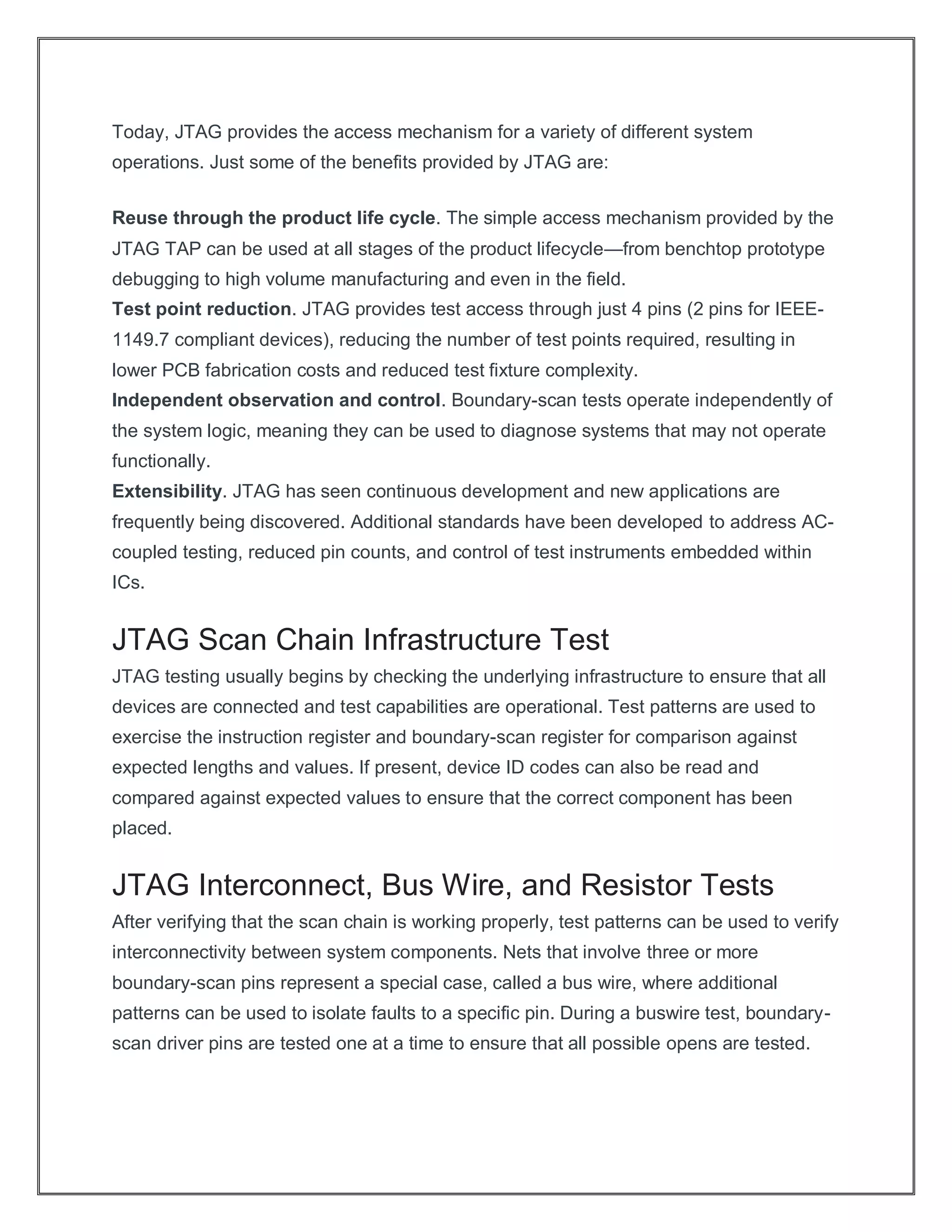 Today, JTAG provides the access mechanism for a variety of different system
operations. Just some of the benefits provided by JTAG are:
Reuse through the product life cycle. The simple access mechanism provided by the
JTAG TAP can be used at all stages of the product lifecycle—from benchtop prototype
debugging to high volume manufacturing and even in the field.
Test point reduction. JTAG provides test access through just 4 pins (2 pins for IEEE-
1149.7 compliant devices), reducing the number of test points required, resulting in
lower PCB fabrication costs and reduced test fixture complexity.
Independent observation and control. Boundary-scan tests operate independently of
the system logic, meaning they can be used to diagnose systems that may not operate
functionally.
Extensibility. JTAG has seen continuous development and new applications are
frequently being discovered. Additional standards have been developed to address AC-
coupled testing, reduced pin counts, and control of test instruments embedded within
ICs.
JTAG Scan Chain Infrastructure Test
JTAG testing usually begins by checking the underlying infrastructure to ensure that all
devices are connected and test capabilities are operational. Test patterns are used to
exercise the instruction register and boundary-scan register for comparison against
expected lengths and values. If present, device ID codes can also be read and
compared against expected values to ensure that the correct component has been
placed.
JTAG Interconnect, Bus Wire, and Resistor Tests
After verifying that the scan chain is working properly, test patterns can be used to verify
interconnectivity between system components. Nets that involve three or more
boundary-scan pins represent a special case, called a bus wire, where additional
patterns can be used to isolate faults to a specific pin. During a buswire test, boundary-
scan driver pins are tested one at a time to ensure that all possible opens are tested.
 