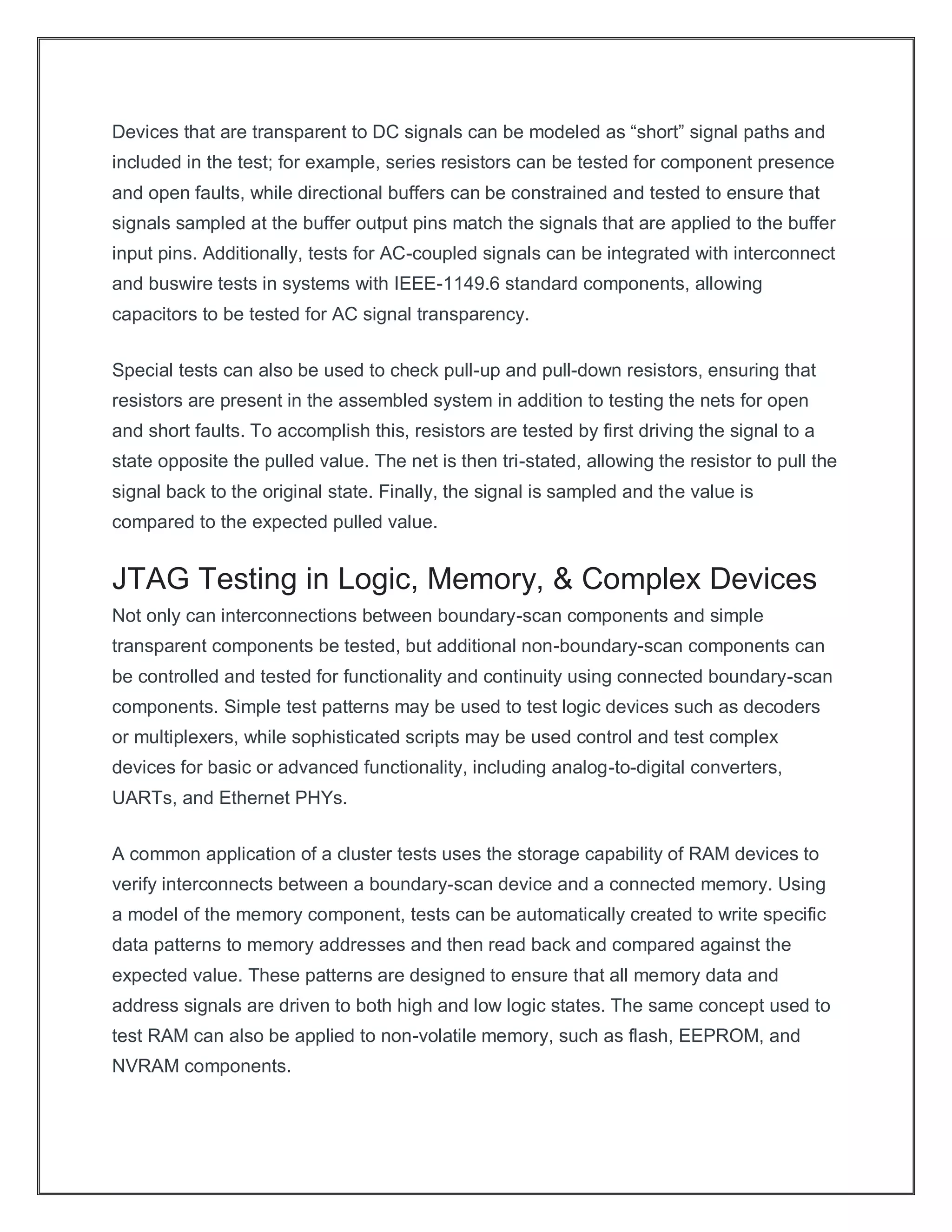 Devices that are transparent to DC signals can be modeled as “short” signal paths and
included in the test; for example, series resistors can be tested for component presence
and open faults, while directional buffers can be constrained and tested to ensure that
signals sampled at the buffer output pins match the signals that are applied to the buffer
input pins. Additionally, tests for AC-coupled signals can be integrated with interconnect
and buswire tests in systems with IEEE-1149.6 standard components, allowing
capacitors to be tested for AC signal transparency.
Special tests can also be used to check pull-up and pull-down resistors, ensuring that
resistors are present in the assembled system in addition to testing the nets for open
and short faults. To accomplish this, resistors are tested by first driving the signal to a
state opposite the pulled value. The net is then tri-stated, allowing the resistor to pull the
signal back to the original state. Finally, the signal is sampled and the value is
compared to the expected pulled value.
JTAG Testing in Logic, Memory, & Complex Devices
Not only can interconnections between boundary-scan components and simple
transparent components be tested, but additional non-boundary-scan components can
be controlled and tested for functionality and continuity using connected boundary-scan
components. Simple test patterns may be used to test logic devices such as decoders
or multiplexers, while sophisticated scripts may be used control and test complex
devices for basic or advanced functionality, including analog-to-digital converters,
UARTs, and Ethernet PHYs.
A common application of a cluster tests uses the storage capability of RAM devices to
verify interconnects between a boundary-scan device and a connected memory. Using
a model of the memory component, tests can be automatically created to write specific
data patterns to memory addresses and then read back and compared against the
expected value. These patterns are designed to ensure that all memory data and
address signals are driven to both high and low logic states. The same concept used to
test RAM can also be applied to non-volatile memory, such as flash, EEPROM, and
NVRAM components.
 