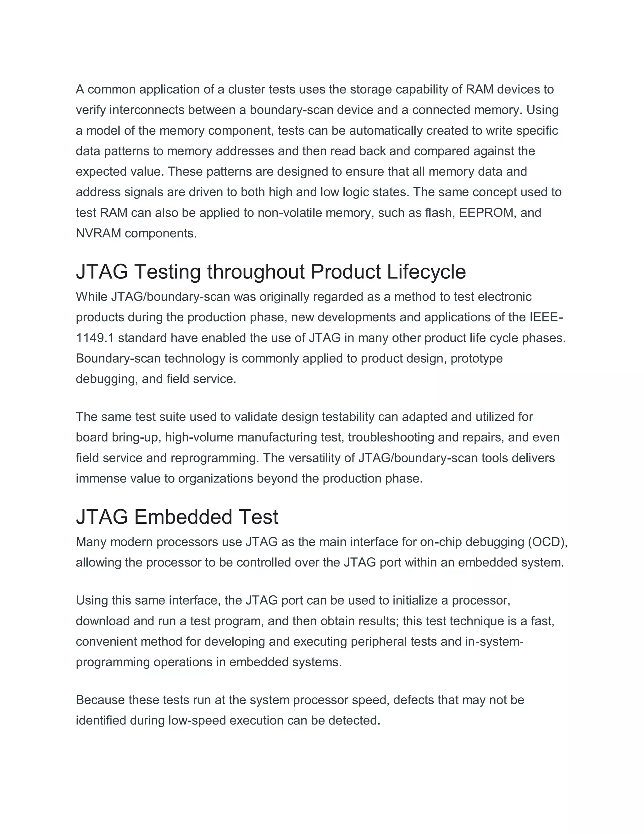 A common application of a cluster tests uses the storage capability of RAM devices to
verify interconnects between a boundary-scan device and a connected memory. Using
a model of the memory component, tests can be automatically created to write specific
data patterns to memory addresses and then read back and compared against the
expected value. These patterns are designed to ensure that all memory data and
address signals are driven to both high and low logic states. The same concept used to
test RAM can also be applied to non-volatile memory, such as flash, EEPROM, and
NVRAM components.
JTAG Testing throughout Product Lifecycle
While JTAG/boundary-scan was originally regarded as a method to test electronic
products during the production phase, new developments and applications of the IEEE-
1149.1 standard have enabled the use of JTAG in many other product life cycle phases.
Boundary-scan technology is commonly applied to product design, prototype
debugging, and field service.
The same test suite used to validate design testability can adapted and utilized for
board bring-up, high-volume manufacturing test, troubleshooting and repairs, and even
field service and reprogramming. The versatility of JTAG/boundary-scan tools delivers
immense value to organizations beyond the production phase.
JTAG Embedded Test
Many modern processors use JTAG as the main interface for on-chip debugging (OCD),
allowing the processor to be controlled over the JTAG port within an embedded system.
Using this same interface, the JTAG port can be used to initialize a processor,
download and run a test program, and then obtain results; this test technique is a fast,
convenient method for developing and executing peripheral tests and in-system-
programming operations in embedded systems.
Because these tests run at the system processor speed, defects that may not be
identified during low-speed execution can be detected.
 