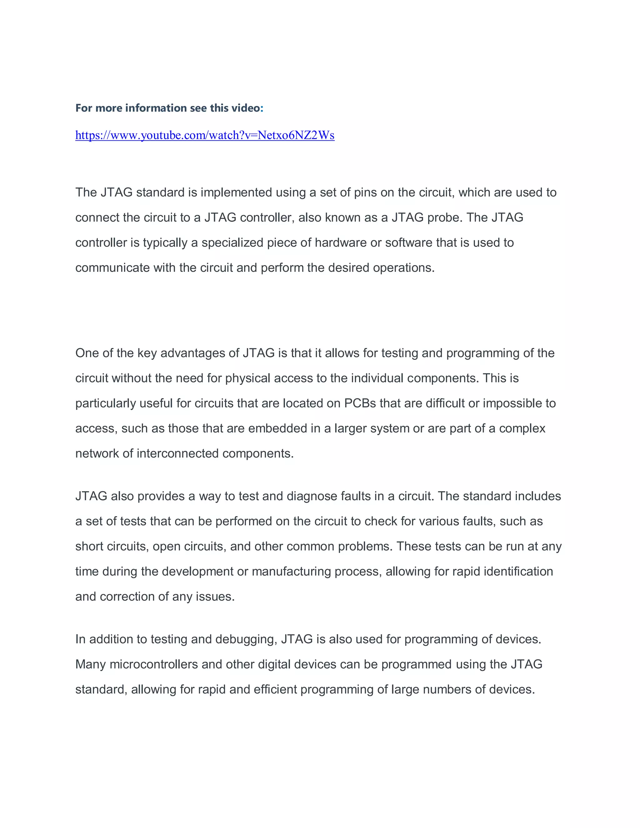 For more information see this video:
https://www.youtube.com/watch?v=Netxo6NZ2Ws
The JTAG standard is implemented using a set of pins on the circuit, which are used to
connect the circuit to a JTAG controller, also known as a JTAG probe. The JTAG
controller is typically a specialized piece of hardware or software that is used to
communicate with the circuit and perform the desired operations.
One of the key advantages of JTAG is that it allows for testing and programming of the
circuit without the need for physical access to the individual components. This is
particularly useful for circuits that are located on PCBs that are difficult or impossible to
access, such as those that are embedded in a larger system or are part of a complex
network of interconnected components.
JTAG also provides a way to test and diagnose faults in a circuit. The standard includes
a set of tests that can be performed on the circuit to check for various faults, such as
short circuits, open circuits, and other common problems. These tests can be run at any
time during the development or manufacturing process, allowing for rapid identification
and correction of any issues.
In addition to testing and debugging, JTAG is also used for programming of devices.
Many microcontrollers and other digital devices can be programmed using the JTAG
standard, allowing for rapid and efficient programming of large numbers of devices.
 