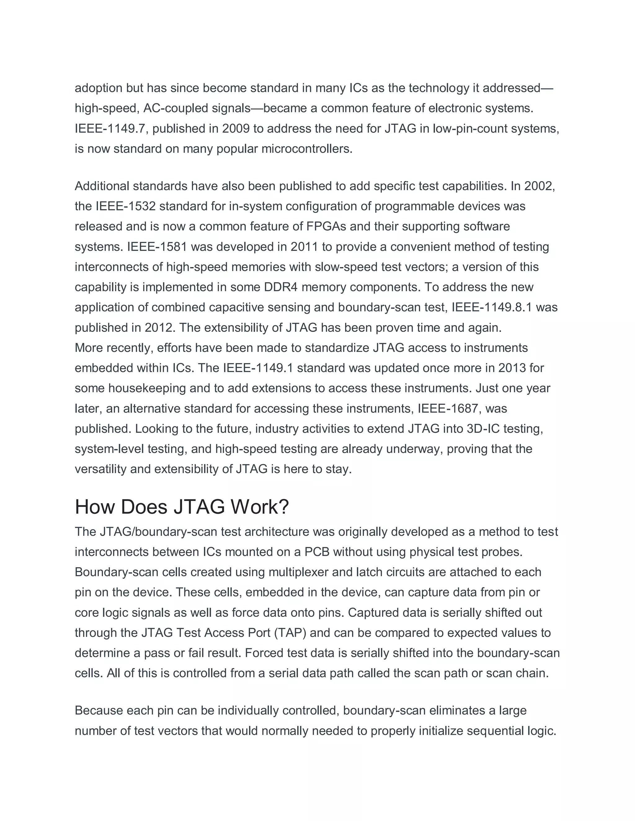 adoption but has since become standard in many ICs as the technology it addressed—
high-speed, AC-coupled signals—became a common feature of electronic systems.
IEEE-1149.7, published in 2009 to address the need for JTAG in low-pin-count systems,
is now standard on many popular microcontrollers.
Additional standards have also been published to add specific test capabilities. In 2002,
the IEEE-1532 standard for in-system configuration of programmable devices was
released and is now a common feature of FPGAs and their supporting software
systems. IEEE-1581 was developed in 2011 to provide a convenient method of testing
interconnects of high-speed memories with slow-speed test vectors; a version of this
capability is implemented in some DDR4 memory components. To address the new
application of combined capacitive sensing and boundary-scan test, IEEE-1149.8.1 was
published in 2012. The extensibility of JTAG has been proven time and again.
More recently, efforts have been made to standardize JTAG access to instruments
embedded within ICs. The IEEE-1149.1 standard was updated once more in 2013 for
some housekeeping and to add extensions to access these instruments. Just one year
later, an alternative standard for accessing these instruments, IEEE-1687, was
published. Looking to the future, industry activities to extend JTAG into 3D-IC testing,
system-level testing, and high-speed testing are already underway, proving that the
versatility and extensibility of JTAG is here to stay.
How Does JTAG Work?
The JTAG/boundary-scan test architecture was originally developed as a method to test
interconnects between ICs mounted on a PCB without using physical test probes.
Boundary-scan cells created using multiplexer and latch circuits are attached to each
pin on the device. These cells, embedded in the device, can capture data from pin or
core logic signals as well as force data onto pins. Captured data is serially shifted out
through the JTAG Test Access Port (TAP) and can be compared to expected values to
determine a pass or fail result. Forced test data is serially shifted into the boundary-scan
cells. All of this is controlled from a serial data path called the scan path or scan chain.
Because each pin can be individually controlled, boundary-scan eliminates a large
number of test vectors that would normally needed to properly initialize sequential logic.
 