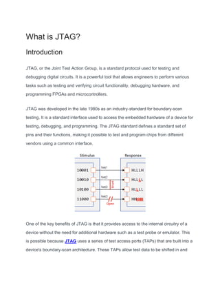 What is JTAG?
Introduction
JTAG, or the Joint Test Action Group, is a standard protocol used for testing and
debugging digital circuits. It is a powerful tool that allows engineers to perform various
tasks such as testing and verifying circuit functionality, debugging hardware, and
programming FPGAs and microcontrollers.
JTAG was developed in the late 1980s as an industry-standard for boundary-scan
testing. It is a standard interface used to access the embedded hardware of a device for
testing, debugging, and programming. The JTAG standard defines a standard set of
pins and their functions, making it possible to test and program chips from different
vendors using a common interface.
One of the key benefits of JTAG is that it provides access to the internal circuitry of a
device without the need for additional hardware such as a test probe or emulator. This
is possible because JTAG uses a series of test access ports (TAPs) that are built into a
device's boundary-scan architecture. These TAPs allow test data to be shifted in and
 