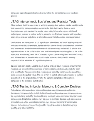 compared against expected values to ensure that the correct component has been
placed.
JTAG Interconnect, Bus Wire, and Resistor Tests
After verifying that the scan chain is working properly, test patterns can be used to verify
interconnectivity between system components. Nets that involve three or more
boundary-scan pins represent a special case, called a bus wire, where additional
patterns can be used to isolate faults to a specific pin. During a buswire test, boundary-
scan driver pins are tested one at a time to ensure that all possible opens are tested.
Devices that are transparent to DC signals can be modeled as “short” signal paths and
included in the test; for example, series resistors can be tested for component presence
and open faults, while directional buffers can be constrained and tested to ensure that
signals sampled at the buffer output pins match the signals that are applied to the buffer
input pins. Additionally, tests for AC-coupled signals can be integrated with interconnect
and buswire tests in systems with IEEE-1149.6 standard components, allowing
capacitors to be tested for AC signal transparency.
Special tests can also be used to check pull-up and pull-down resistors, ensuring that
resistors are present in the assembled system in addition to testing the nets for open
and short faults. To accomplish this, resistors are tested by first driving the signal to a
state opposite the pulled value. The net is then tri-stated, allowing the resistor to pull the
signal back to the original state. Finally, the signal is sampled and the value is
compared to the expected pulled value.
JTAG Testing in Logic, Memory, & Complex Devices
Not only can interconnections between boundary-scan components and simple
transparent components be tested, but additional non-boundary-scan components can
be controlled and tested for functionality and continuity using connected boundary-scan
components. Simple test patterns may be used to test logic devices such as decoders
or multiplexers, while sophisticated scripts may be used control and test complex
devices for basic or advanced functionality, including analog-to-digital converters,
UARTs, and Ethernet PHYs.
 