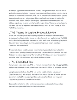 A common application of a cluster tests uses the storage capability of RAM devices to
verify interconnects between a boundary-scan device and a connected memory. Using
a model of the memory component, tests can be automatically created to write specific
data patterns to memory addresses and then read back and compared against the
expected value. These patterns are designed to ensure that all memory data and
address signals are driven to both high and low logic states. The same concept used to
test RAM can also be applied to non-volatile memory, such as flash, EEPROM, and
NVRAM components.
JTAG Testing throughout Product Lifecycle
While JTAG/boundary-scan was originally regarded as a method to test electronic
products during the production phase, new developments and applications of the IEEE-
1149.1 standard have enabled the use of JTAG in many other product life cycle phases.
Boundary-scan technology is commonly applied to product design, prototype
debugging, and field service.
The same test suite used to validate design testability can adapted and utilized for
board bring-up, high-volume manufacturing test, troubleshooting and repairs, and even
field service and reprogramming. The versatility of JTAG/boundary-scan tools delivers
immense value to organizations beyond the production phase.
JTAG Embedded Test
Many modern processors use JTAG as the main interface for on-chip debugging (OCD),
allowing the processor to be controlled over the JTAG port within an embedded system.
Using this same interface, the JTAG port can be used to initialize a processor,
download and run a test program, and then obtain results; this test technique is a fast,
convenient method for developing and executing peripheral tests and in-system-
programming operations in embedded systems.
Because these tests run at the system processor speed, defects that may not be
identified during low-speed execution can be detected.
 