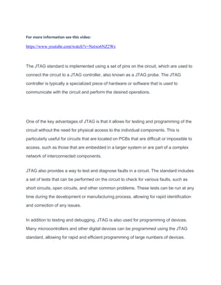 For more information see this video:
https://www.youtube.com/watch?v=Netxo6NZ2Ws
The JTAG standard is implemented using a set of pins on the circuit, which are used to
connect the circuit to a JTAG controller, also known as a JTAG probe. The JTAG
controller is typically a specialized piece of hardware or software that is used to
communicate with the circuit and perform the desired operations.
One of the key advantages of JTAG is that it allows for testing and programming of the
circuit without the need for physical access to the individual components. This is
particularly useful for circuits that are located on PCBs that are difficult or impossible to
access, such as those that are embedded in a larger system or are part of a complex
network of interconnected components.
JTAG also provides a way to test and diagnose faults in a circuit. The standard includes
a set of tests that can be performed on the circuit to check for various faults, such as
short circuits, open circuits, and other common problems. These tests can be run at any
time during the development or manufacturing process, allowing for rapid identification
and correction of any issues.
In addition to testing and debugging, JTAG is also used for programming of devices.
Many microcontrollers and other digital devices can be programmed using the JTAG
standard, allowing for rapid and efficient programming of large numbers of devices.
 